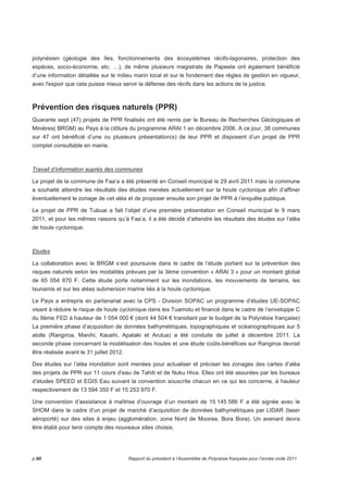 polynésien (géologie des îles, fonctionnements des écosystèmes récifo-lagonaires, protection des 
espèces, socio-économie, etc. …), de même plusieurs magistrats de Papeete ont également bénéficié 
d’une information détaillée sur le milieu marin local et sur le fondement des règles de gestion en vigueur, 
avec l'espoir que cela puisse mieux servir la défense des récifs dans les actions de la justice. 
Prévention des risques naturels (PPR) 
Quarante sept (47) projets de PPR finalisés ont été remis par le Bureau de Recherches Géologiques et 
Minières( BRGM) au Pays à la clôture du programme ARAI 1 en décembre 2006. A ce jour, 38 communes 
sur 47 ont bénéficié d’une ou plusieurs présentation(s) de leur PPR et disposent d’un projet de PPR 
complet consultable en mairie. 
Travail d’information auprès des communes 
Le projet de la commune de Faa’a a été présenté en Conseil municipal le 29 avril 2011 mais la commune 
a souhaité attendre les résultats des études menées actuellement sur la houle cyclonique afin d’affiner 
éventuellement le zonage de cet aléa et de proposer ensuite son projet de PPR à l’enquête publique. 
Le projet de PPR de Tubuai a fait l’objet d’une première présentation en Conseil municipal le 9 mars 
2011, et pour les mêmes raisons qu’à Faa’a, il a été décidé d’attendre les résultats des études sur l’aléa 
de houle cyclonique. 
Etudes 
La collaboration avec le BRGM s’est poursuivie dans le cadre de l’étude portant sur la prévention des 
risques naturels selon les modalités prévues par la 3ème convention « ARAI 3 » pour un montant global 
de 65 054 870 F. Cette étude porte notamment sur les inondations, les mouvements de terrains, les 
tsunamis et sur les aléas submersion marine liés à la houle cyclonique. 
Le Pays a entrepris en partenariat avec la CPS - Division SOPAC un programme d’études UE-SOPAC 
visant à réduire le risque de houle cyclonique dans les Tuamotu et financé dans le cadre de l’enveloppe C 
du 9ème FED à hauteur de 1 054 000 € (dont 44 504 € transitant par le budget de la Polynésie française) 
La première phase d’acquisition de données bathymétriques, topographiques et océanographiques sur 5 
atolls (Rangiroa, Manihi, Kauehi, Apataki et Arutua) a été conduite de juillet à décembre 2011. La 
seconde phase concernant la modélisation des houles et une étude coûts-bénéfices sur Rangiroa devrait 
être réalisée avant le 31 juillet 2012. 
Des études sur l’aléa inondation sont menées pour actualiser et préciser les zonages des cartes d’aléa 
des projets de PPR sur 11 cours d’eau de Tahiti et de Nuku Hiva. Elles ont été assurées par les bureaux 
d’études SPEED et EGIS Eau suivant la convention souscrite chacun en ce qui les concerne, à hauteur 
respectivement de 13 594 350 F et 15 253 970 F. 
Une convention d’assistance à maîtrise d’ouvrage d’un montant de 15 145 586 F a été signée avec le 
SHOM dans le cadre d’un projet de marché d’acquisition de données bathymétriques par LIDAR (laser 
aéroporté) sur des sites à enjeu (agglomération, zone Nord de Moorea, Bora Bora). Un avenant devra 
être établi pour tenir compte des nouveaux sites choisis. 
p.60 Rapport du président à l’Assemblée de Polynésie française pour l’année civile 2011 
 