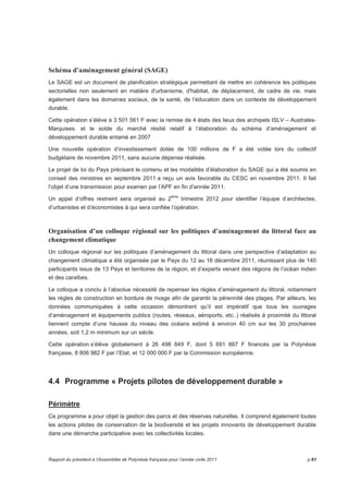 Schéma d’aménagement général (SAGE) 
Le SAGE est un document de planification stratégique permettant de mettre en cohérence les politiques 
sectorielles non seulement en matière d’urbanisme, d'habitat, de déplacement, de cadre de vie, mais 
également dans les domaines sociaux, de la santé, de l’éducation dans un contexte de développement 
durable. 
Cette opération s’élève à 3 501 561 F avec la remise de 4 états des lieux des archipels ISLV – Australes- 
Marquises. et le solde du marché résilié relatif à l’élaboration du schéma d’aménagement et 
développement durable entamé en 2007 
Une nouvelle opération d’investissement dotée de 100 millions de F a été votée lors du collectif 
budgétaire de novembre 2011, sans aucune dépense réalisée. 
Le projet de loi du Pays précisant le contenu et les modalités d’élaboration du SAGE qui a été soumis en 
conseil des ministres en septembre 2011 a reçu un avis favorable du CESC en novembre 2011. Il fait 
l’objet d’une transmission pour examen par l’APF en fin d’année 2011. 
Un appel d’offres restreint sera organisé au 2ème trimestre 2012 pour identifier l’équipe d’architectes, 
d’urbanistes et d’économistes à qui sera confiée l’opération. 
Organisation d’un colloque régional sur les politiques d’aménagement du littoral face au 
changement climatique 
Un colloque régional sur les politiques d’aménagement du littoral dans une perspective d’adaptation au 
changement climatique a été organisée par le Pays du 12 au 16 décembre 2011, réunissant plus de 140 
participants issus de 13 Pays et territoires de la région, et d’experts venant des régions de l’océan indien 
et des caraïbes. 
Le colloque a conclu à l’absolue nécessité de repenser les règles d’aménagement du littoral, notamment 
les règles de construction en bordure de rivage afin de garantir la pérennité des plages. Par ailleurs, les 
données communiquées à cette occasion démontrent qu’il est impératif que tous les ouvrages 
d’aménagement et équipements publics (routes, réseaux, aéroports, etc..) réalisés à proximité du littoral 
tiennent compte d’une hausse du niveau des océans estimé à environ 40 cm sur les 30 prochaines 
années, soit 1,2 m minimum sur un siècle. 
Cette opération s’élève globalement à 26 498 849 F, dont 5 691 867 F financés par la Polynésie 
française, 8 806 982 F par l’Etat, et 12 000 000 F par la Commission européenne. 
4.4 Programme « Projets pilotes de développement durable » 
Périmètre 
Ce programme a pour objet la gestion des parcs et des réserves naturelles. Il comprend également toutes 
les actions pilotes de conservation de la biodiversité et les projets innovants de développement durable 
dans une démarche participative avec les collectivités locales. 
Rapport du président à l’Assemblée de Polynésie française pour l’année civile 2011 p.61 
 