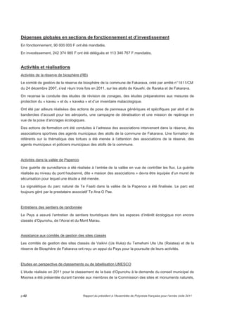 Dépenses globales en sections de fonctionnement et d’investissement 
En fonctionnement, 90 000 000 F ont été mandatés. 
En investissement, 242 374 985 F ont été délégués et 113 346 767 F mandatés. 
Activités et réalisations 
Activités de la réserve de biosphère (RB) 
Le comité de gestion de la réserve de biosphère de la commune de Fakarava, créé par arrêté n° 1811/CM 
du 24 décembre 2007, s’est réuni trois fois en 2011, sur les atolls de Kauehi, de Raraka et de Fakarava. 
On recense la conduite des études de révision de zonages, des études préparatoires aux mesures de 
protection du « kaveu » et du « kaveka » et d’un inventaire malacologique. 
Ont été par ailleurs réalisées des actions de pose de panneaux génériques et spécifiques par atoll et de 
banderoles d’accueil pour les aéroports, une campagne de dératisation et une mission de repérage en 
vue de la pose d’ancrages écologiques. 
Des actions de formation ont été conduites à l’adresse des associations intervenant dans la réserve, des 
associations sportives des agents municipaux des atolls de la commune de Fakarava. Une formation de 
référents sur la thématique des tortues a été menée à l’attention des associations de la réserve, des 
agents municipaux et policiers municipaux des atolls de la commune. 
Activités dans la vallée de Papenoo 
Une guérite de surveillance a été réalisée à l’entrée de la vallée en vue de contrôler les flux. La guérite 
réalisée au niveau du pont haubanné, dite « maison des associations » devra être équipée d’un muret de 
sécurisation pour lequel une étude a été menée. 
La signalétique du parc naturel de Te Faaiti dans la vallée de la Papenoo a été finalisée. Le parc est 
toujours géré par le prestataire associatif Te Ana O Pae. 
Entretiens des sentiers de randonnée 
Le Pays a assuré l’entretien de sentiers touristiques dans les espaces d’intérêt écologique non encore 
classés d’Opunohu, de l’Aorai et du Mont Marau. 
Assistance aux comités de gestion des sites classés 
Les comités de gestion des sites classés de Vaikivi (Ua Huka) du Temehani Ute Ute (Raiatea) et de la 
réserve de Biosphère de Fakarava ont reçu un appui du Pays pour la poursuite de leurs activités. 
Etudes en perspective de classements ou de labellisation UNESCO 
L’étude réalisée en 2011 pour le classement de la baie d’Opunohu à la demande du conseil municipal de 
Moorea a été présentée durant l’année aux membres de la Commission des sites et monuments naturels, 
p.62 Rapport du président à l’Assemblée de Polynésie française pour l’année civile 2011 
 