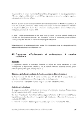 et aux membres du conseil municipal de Moorea-Maiao. Une proposition de plan de gestion intégrée 
d’Opunohu a également été réalisée en juin 2011 par l’agence des aires marines protégées, organisme 
ayant passé convention avec le Pays. 
Plusieurs réunions se sont tenues concernant la demande de classement du Mont Marau (Commune de 
Faaa) dont les études préliminaires ont été validées par le conseil municipal et la délibération n° 58 /2010 
du 8 septembre 2010, sous réserve d’une concertation avec les propriétaires fonciers. Cette réserve a 
induit plusieurs réunions de travail en 2011. 
Le Pays a contribué financièrement à une étude sur le pluralisme culturel et normatif menée par le 
CRIOBE dont les conclusions tendent à des propositions visant à un classement possible du Fenua 
Aihere (Taiarapu Est et Ouest) en espace naturel protégé de catégorie 6. 
Deux réunions ont eu lieu également durant l’année 2011 concernant le projet de classement UNESCO 
des Marquises les 10 mars et 13 septembre. 2011 
4.5 Programme « Equipements et aménagement à vocation 
collective » 
Périmètre 
Ce programme concerne la réalisation, l'entretien, la gestion des zones industrielles et autres 
aménagements ou équipements, urbains ou non, à vocation d'utilisation collective (parkings, places 
publiques, parcs, jardins, golfs, plages publiques...). 
Dépenses globales en sections de fonctionnement et d’investissement 
En fonctionnement, 386 832 615 F ont été mandatés (dont 350 000 000 F correspondent à une 
subvention versée à l’établissement d’aménagement et de développement). 
En investissement, 2 125 904 449 F ont été délégués avec 1 027 155 280 F mandatés. 
Activités et réalisations 
Ce programme accueille les activités liées à l’entretien et à l’administration des places To’ata et Vaiete, 
ainsi qu’à la gestion de la cellule « sons et lumières ». 
Une étude d’impact au titre des Installations Classées pour la Protection de l’Environnement (ICPE) pour 
le projet de construction d’un bâtiment à usage d’entrepôt et de bureaux à Tipaerui a été menée pour un 
montant de 299 200 F. 
Le matériel de sonorisation et d’éclairage scénique a été acquis pour un montant de 460 000 F. 
Rapport du président à l’Assemblée de Polynésie française pour l’année civile 2011 p.63 
 