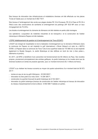 Des travaux de rénovation des infrastructures et installations diverses ont été effectués sur les places 
To’ata et Vaiete pour un montant de 9 392 716 F. 
Des travaux d’’aménagement des accès aux plages situées PK 18 à Punaauia, PK 23 à Paea et PK 35 à 
Hitia’a avec des constructions de sanitaires et aménagement de parkings (AP 36,8 MF avec un taux 
d’engagement de 75,33%). 
Les études et aménagement du domaine de Atimaono ont été réalisés en partie côté montagne. 
Les opérations « acquisition de matériels industriels et de transports » et la construction de l’atelier 
mécanique à Atimaono-Papara ont été réalisées. 
L’EPIC établissement de gestion et d’aménagement de Teva (EGAT) 
L’EGAT est chargé de l’exploitation et de la réalisation d’aménagement sur le domaine d’Atimaono dans 
la commune de Papara où est implanté le golf international « Olivier Bréaud » et celui du « MOTU 
OVINI » à Papeari dans la commune de Teva I Uta d’une superficie totale de 170 988 m2 où est implanté 
également le Musée Gauguin, le Jardin Botanique et des édifices en bord de mer (« fare potee », 
bâtiments et ponton). 
En 2011, cet EPIC a bénéficié d’une subvention de fonctionnement de 90 millions du Pays. Ses recettes 
propres, proviennent principalement des entrées golfiques, du jardin botanique et du musée ainsi que de 
diverses locations et ventes de produits agricoles, pour un montant d’environs 83,1 millions de francs. 
L’EGAT a pu réaliser les travaux suivants au moyen de quatre subventions d’un montant total de 58 973 
251 F : 
- remise en eau du lac du golf d’Atimaono : 25 000 000 F ; 
- rénovation du fare pote’e du motu Ovini : 14 294 365 F ; 
- construction du guichet d’accueil du jardin botanique de 9 724 300 F ; 
- rénovation du jardin botanique (travaux de construction de l’atelier mécanique et travaux de rénovation 
du réseau d’assainissement et de la clôture : 9 954 586 F réalisés en partie). 
p.64 Rapport du président à l’Assemblée de Polynésie française pour l’année civile 2011 
 