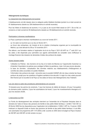 Hébergements touristiques 
Le classement des hébergements de tourisme 
4 établissements ont été classés dans la catégorie petite hôtellerie familiale (portant à un total cumulé de 
81 établissements classés sur 284 établissements en activité recensés). 
Pour les hôtels et résidences de tourisme, il n’y a pas eu de nouvel hôtel classé en 2011. De ce fait, on 
conserve un total cumulé de 36 établissements classés sur 48 établissements en activité recensés. 
Participation à diverses manifestations 
Le Pays a participé à diverses manifestations au cours de l’année 2011 : 
- au 1er salon du tourisme qui a eu lieu en février 2011 ; 
- au forum des entreprises, de l’emploi et de la création d’entreprise organisé par la municipalité de 
Mahina, qui s’est déroulé du 08 au 10 novembre 2011. 
Par ailleurs, une formation relative à l’application de la loi du Pays n° 2011-20 APF du 1 er août 2011 sur 
les aides a été dispensée pour permettre aux agents administratifs de conseiller voire d’effectuer le 
montage financier des dossiers de demandes d’aides des porteurs de projets. 
Autres dossiers traités 
- l’utilisation du Palmex : des réunions ont eu lieu à la mairie de Moorea sur l’opportunité d’autoriser ou 
d’interdire l’importation du palmex pour protéger la filière du pandanus, mais n’ont pas encore abouties. 
- la base de données : actualisation des données relatives aux établissements d’hébergement et 
contrôle des aides accordées à la petite hôtellerie. 
- l’information des porteurs de projet : rencontre avec la société CAIRAP afin de mieux orienter les futurs 
porteurs de projet pour les questions d’hygiène sanitaire et de sécurité. Il s’agit d’un des volets pouvant 
être financé par la nouvelle loi de Pays sur les aides en faveur des hébergements chez l’habitant. 
Les avis dans le cadre des procédures administratives ont concerné 
19 dossiers pour les permis de construire, 7 pour les licences de débits de boisson, 22 pour l’occupation 
du domaine public maritime, 2 pour les autorisations de travail, 3 pour les investissements étrangers et 3 
pour les dossiers ACDE. 
L’intervention du FDA 
Le Fonds de développement des archipels intervient sur l’ensemble de la Polynésie française dans le 
domaine de l’aide en faveur des pensions de famille et des petits hôtels familiaux. L’arrêté n° 323 CM du 
29 février 2000 fixe les dispositions pour l’application de la délibération n° 2000-1 APF du 13 janvie r 2000 
instituant un dispositif d’aide en faveur des pensions de famille et des petits hôtels familiaux. A cet effet, 
une autorisation de programme (AP n° 47.2003) a été ouverte en 2003 dans le budget du Pays à hauteur 
de 400 MF dont 260 MF ont été versés à ce jour. 
p.68 Rapport du président à l’Assemblée de Polynésie française pour l’année civile 2011 
 