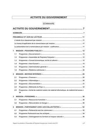 ACTIVITE DU GOUVERNEMENT 
SOMMAIRE 
ACTIVITE DU GOUVERNEMENT................................................ 7 
SOMMAIRE................................................................................................................................ 7 
PREAMBULE ET AVIS AU LECTEUR..................................................................................... 11 
L'intérêt d’un classement par mission ............................................................................................ 11 
Le champ d’application de la nomenclature par mission............................................................... 11 
La présentation de la nomenclature par mission : codification..................................................... 11 
1 MISSION « POUVOIRS PUBLICS ».................................................................................. 12 
1.1 Programme « Gouvernement ».............................................................................................. 12 
1.2 Programme « Assemblée de Polynésie française » ............................................................. 12 
1.3 Programme « Conseil économique, social et culturel »....................................................... 12 
1.4 Programme « Haut Conseil »................................................................................................. 15 
1.5 Programme « Administration générale » .............................................................................. 16 
1.6 Programme « Relations extérieures »................................................................................... 26 
2 MISSION « MOYENS INTERNES »................................................................................... 28 
2.1 Programme « Finances » ....................................................................................................... 28 
2.2 Programme « Informatique » ................................................................................................. 29 
2.3 Programme « Documentation »............................................................................................. 31 
2.4 Programme « Bâtiments du Pays »» ..................................................................................... 32 
2.5 Programme « Achat de matériel roulant, de matériel informatique, de matériel de bureau » 
34 
3 MISSION « PERSONNEL » ............................................................................................... 36 
3.1 Programme « Ressources humaines » ................................................................................. 36 
3.2 Programme « Rémunération et charges » ............................................................................ 50 
4 MISSION « PARTENARIAT AVEC LES COLLECTIVITES » ............................................ 52 
4.1 Programme « Partenariat avec les communes » .................................................................. 52 
4.2 Programme Partenariat avec les archipels ........................................................................... 54 
4.3 Programme « Aménagement du territoire et risques naturels ».......................................... 56 
Rapport du président à l’Assemblée de Polynésie française pour l’année civile 2011 p.7 
 