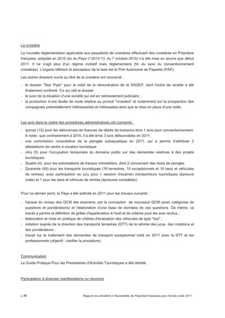 La croisière 
La nouvelle réglementation applicable aux paquebots de croisières effectuant des croisières en Polynésie 
française, adoptée en 2010 (loi du Pays n° 2010-13 du 7 octobre 2010) n’a été mise en oeuvre que début 
2011. Il ne s'agit plus d'un régime incitatif mais réglementaire (fin du suivi du conventionnement 
croisières). L'organe référent et percepteur de la taxe est le Port Autonome de Papeete (PAP). 
Les autres dossiers suivis au titre de la croisière ont concerné : 
- le dossier Star Flyer pour le volet de la rémunération de la SAGEP, dont l'ordre de recette a été 
finalement confirmé. Ce qui clôt le dossier. 
- le suivi de la situation d’une société qui est en redressement judiciaire ; 
- la production d’une feuille de route relative au produit croisière et notamment sur la prospection des 
compagnies potentiellement intéressantes et intéressées ainsi que la mise en place d’une veille, 
Les avis dans le cadre des procédures administratives ont concerné : 
- quinze (15) pour les délivrances de licences de débits de boissons dont 1 avis pour conventionnement. 
A noter, que contrairement à 2010, il a été émis 3 avis défavorables en 2011. 
- une commission consultative de la plongée subaquatique en 2011, qui a permis d’attribuer 2 
attestations de centre à vocation touristique. 
- cinq (5) pour l’occupation temporaire du domaine public sur des demandes relatives à des projets 
touristiques. 
- Quatre (4) pour les autorisations de travaux immobiliers, dont 2 concernant des clubs de plongée. 
- Quarante (49) pour les transports touristiques (18 terrestres, 15 exceptionnels et 16 taxis et véhicules 
de remise), avec participation au jury pour 1 session d'examen transporteurs touristiques (épreuve 
orale) et 1 pour les taxis et véhicule de remise (épreuves complètes). 
Pour ce dernier point, le Pays a été sollicité en 2011 pour les travaux suivants : 
- hausse du niveau des QCM des examens, par la conception de nouveaux QCM (avec catégories de 
questions et pondérations) et l’élaboration d’une base de données de ces questions. De même, ce 
travail a permis la définition de grilles d'appréciation à l'oral et de critères pour les avis rendus ; 
- élaboration et mise en pratique de critères d'évaluation des véhicules de type taxi ; 
- initiation auprès de la direction des transports terrestres (DTT) de la refonte des jurys, des notations et 
des pondérations ; 
- travail sur le traitement des demandes de transport exceptionnel initié en 2011 avec la DTT et les 
professionnels (objectif : clarifier la procédure). 
Communication 
Le Guide Pratique Pour les Prestataires d'Activités Touristiques a été réédité. 
Participation à diverses manifestations ou réunions 
p.70 Rapport du président à l’Assemblée de Polynésie française pour l’année civile 2011 
 