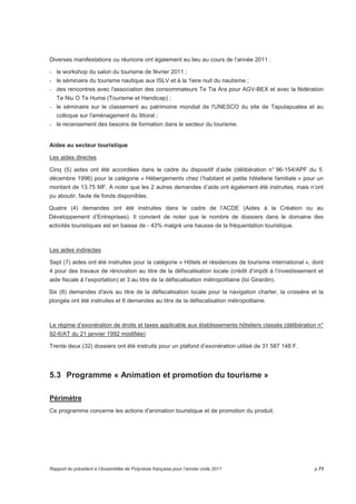 Diverses manifestations ou réunions ont également eu lieu au cours de l’année 2011 : 
- le workshop du salon du tourisme de février 2011 ; 
- le séminaire du tourisme nautique aux ISLV et à la 1iere nuit du nautisme ; 
- des rencontres avec l'association des consommateurs Te Tia Ara pour AGV-BEX et avec la fédération 
Te Niu O Te Huma (Tourisme et Handicap) ; 
- le séminaire sur le classement au patrimoine mondial de l'UNESCO du site de Taputapuatea et au 
colloque sur l'aménagement du littoral ; 
- le recensement des besoins de formation dans le secteur du tourisme. 
Aides au secteur touristique 
Les aides directes 
Cinq (5) aides ont été accordées dans le cadre du dispositif d’aide (délibération n° 96-154/APF du 5 
décembre 1996) pour la catégorie « Hébergements chez l’habitant et petite hôtellerie familiale » pour un 
montant de 13.75 MF. A noter que les 2 autres demandes d’aide ont également été instruites, mais n’ont 
pu aboutir, faute de fonds disponibles. 
Quatre (4) demandes ont été instruites dans le cadre de l’ACDE (Aides à la Création ou au 
Développement d’Entreprises). Il convient de noter que le nombre de dossiers dans le domaine des 
activités touristiques est en baisse de - 43% malgré une hausse de la fréquentation touristique. 
Les aides indirectes 
Sept (7) aides ont été instruites pour la catégorie « Hôtels et résidences de tourisme international », dont 
4 pour des travaux de rénovation au titre de la défiscalisation locale (crédit d’impôt à l’investissement et 
aide fiscale à l’exportation) et 3 au titre de la défiscalisation métropolitaine (loi Girardin). 
Six (6) demandes d'avis au titre de la défiscalisation locale pour la navigation charter, la croisière et la 
plongée ont été instruites et 6 demandes au titre de la défiscalisation métropolitaine. 
Le régime d’exonération de droits et taxes applicable aux établissements hôteliers classés (délibération n° 
92-6/AT du 21 janvier 1992 modifiée) 
Trente deux (32) dossiers ont été instruits pour un plafond d’exonération utilisé de 31 587 148 F. 
5.3 Programme « Animation et promotion du tourisme » 
Périmètre 
Ce programme concerne les actions d'animation touristique et de promotion du produit. 
Rapport du président à l’Assemblée de Polynésie française pour l’année civile 2011 p.71 
 
