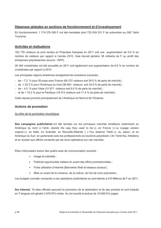 Dépenses globales en sections de fonctionnement et d’investissement 
En fonctionnement, 1 719 276 000 F ont été mandatés dont 732 639 231 F de subvention au GIE Tahiti 
Tourisme. 
Activités et réalisations 
162 776 visiteurs se sont rendus en Polynésie française en 2011 soit une augmentation de 5.8 % en 
nombre de visiteurs par rapport à l’année 2010. Cela devrait générer 38 milliards de F au profit des 
entreprises polynésiennes (source : ISPF). 
26 344 croisiéristes ont été accueillis en 2011 soit également une augmentation de 6.6 % en nombre de 
croisiéristes par rapport à 2010. 
Les principales régions émettrices enregistrent les évolutions suivantes : 
- de – 7.2 % pour l'Europe avec France (64 272 visiteurs soit 39.5 % de parts de marché) ; 
- de + 22.3 % pour l'Amérique du nord (56 843 visiteurs, soit 34.9 % de parts de marché) ; 
- de – 4.5 % pour l'Asie (15 971 visiteurs soit 9.8 % de parts de marché) ; 
- et de + 10.2 % pour le Pacifique (18 513 visiteurs soit 11.4 % de parts de marchés). 
Cette reprise provient principalement de l’Amérique du Nord et de l’Océanie. 
Actions de promotion 
Au titre de la promotion touristique 
Des campagnes publicitaires ont été lancées sur les principaux marchés émetteurs notamment en 
Amérique du nord (« Tahiti, islands the way they used to be »), en France (« Le voyage version 
original »), en Italie, en Australie, en Nouvelle-Zélande ( « You deserve Tahiti »), au Japon, et en 
Amérique du Sud en partenariat avec les professionnels du tourisme polynésien ( Air Tahiti Nui, hôteliers) 
et en soutien aux efforts consentis par les tours opérateurs sur ces marchés. 
Elles s'articulaient autour des quatre axes de communication suivants : 
 Image et notoriété ; 
 Publicité opportuniste mettant en avant des offres promotionnelles ; 
 Forte utilisation d’internet (Bannières Web et réseaux sociaux) ; 
 Mise en avant de la romance, de la culture, de l’art de vivre polynésien ; 
Les budgets cumulés consacrés à ces opérations publicitaires se sont élevés à 415 Millions de F en 2011. 
Sur Internet, 16 sites officiels assurent la promotion de la destination et de ses produits et sont traduits 
en 7 langues ont généré 2 876 674 visites. Ils ont suscité la lecture de 10 048 912 pages. 
p.72 Rapport du président à l’Assemblée de Polynésie française pour l’année civile 2011 
 