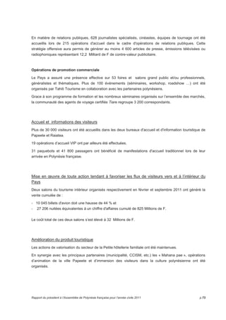 En matière de relations publiques, 628 journalistes spécialisés, cinéastes, équipes de tournage ont été 
accueillis lors de 215 opérations d'accueil dans le cadre d'opérations de relations publiques. Cette 
stratégie offensive aura permis de générer au moins 4 600 articles de presse, émissions télévisées ou 
radiophoniques représentant 12,2aMilliard de F de contre-valeur publicitaire. 
Opérations de promotion commerciale 
Le Pays a assuré une présence effective sur 53 foires et salons grand public et/ou professionnels, 
généralistes et thématiques. Plus de 100 événements (séminaires, workshop, roadshow …) ont été 
organisés par Tahiti Tourisme en collaboration avec les partenaires polynésiens. 
Grace à son programme de formation et les nombreux séminaires organisés sur l’ensemble des marchés, 
la communauté des agents de voyage certifiés Tiare regroupe 3 200 correspondants. 
Accueil et informations des visiteurs 
Plus de 30 000 visiteurs ont été accueillis dans les deux bureaux d'accueil et d'information touristique de 
Papeete et Raiatea. 
19 opérations d’accueil VIP ont par ailleurs été effectuées. 
31 paquebots et 41 800 passagers ont bénéficié de manifestations d'accueil traditionnel lors de leur 
arrivée en Polynésie française. 
Mise en oeuvre de toute action tendant à favoriser les flux de visiteurs vers et à l’intérieur du 
Pays 
Deux salons du tourisme intérieur organisés respectivement en février et septembre 2011 ont généré la 
vente cumulée de : 
- 10 045 billets d'avion doit une hausse de 44 % et 
- 27 206 nuitées équivalentes à un chiffre d'affaires cumulé de 825 Millions de F. 
Le coût total de ces deux salons s’est élevé à 32 Millions de F. 
Amélioration du produit touristique 
Les actions de valorisation du secteur de la Petite hôtellerie familiale ont été maintenues. 
En synergie avec les principaux partenaires (municipalité, CCISM, etc.) les « Mahana pae », opérations 
d’animation de la ville Papeete et d’immersion des visiteurs dans la culture polynésienne ont été 
organisés. 
Rapport du président à l’Assemblée de Polynésie française pour l’année civile 2011 p.73 
 