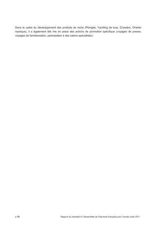 Dans le cadre du développement des produits de niche (Plongée, Yachting de luxe, Croisière, Charter 
nautique), il a également été mis en place des actions de promotion spécifique (voyages de presse, 
voyages de familiarisation, participation à des salons spécialisés). 
p.74 Rapport du président à l’Assemblée de Polynésie française pour l’année civile 2011 
 