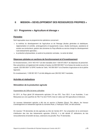 6 MISSION « DEVELOPPEMENT DES RESSOURCES PROPRES » 
6.1 Programme « Agriculture et élevage » 
Périmètre 
Sont regroupées sous ce programme les opérations concernant : 
• la maîtrise du développement de l'agriculture et de l'élevage (études générales et statistiques, 
réglementation et contrôle, aménagements et équipements ruraux, études techniques, assistance et 
soutien aux producteurs, gestion des domaines du Pays affectés au service chargé du développement 
rural (lotissements agricoles) ; 
• la protection phytosanitaire, la santé et la protection animales ; la vente de bétail. 
Dépenses globales en sections de fonctionnement et d’investissement 
En fonctionnement, 2 814 190 416 F ont été mandatés dont 1 638 973 963 F de dépenses de personnel. 
Des subventions ont également été versées à hauteur de 600 000 000 F à la Caisse de soutien au prix du 
coprah, 220 000 000 F à l’EPIC Vanille de Tahiti, 140 000 000 F à la Chambre d’agriculture et de la pêche 
lagonaire. 
En investissement, 1 039 061 001 F ont été délégués avec 284 932 346 F mandatés. 
Activités et réalisations 
Stimulation de la production agricole 
Augmentation de l’offre de terres cultivables 
En 2011, le Pays gérait 28 lotissements agricoles (14 aux IDV, 7aux ISLV, 4 aux Australes, 3 aux 
Marquises) sur une superficie de 782,7 ha dont 70,6% mise en valeur par 453 agriculteurs et éleveurs. 
Un nouveau lotissement agricole a été mis en service à Raiatea (Opoa). Par ailleurs, les travaux 
d’aménagement en lotissement agricole du domaine Rose, à Teahupoo-Tahiti, ont été achevés 
On recense 118 demandes de lots agricoles au titre de l’année 2011. Sur proposition de la commission 
d’attribution des lots des lotissements agricoles (CALLA), il a été décidé 57 attributions de lots 
renouvellements et transfert de baux, extensions de parcelle. Pour 75 demandes. 
Rapport du président à l’Assemblée de Polynésie française pour l’année civile 2011 p.75 
 