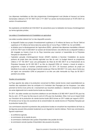Les dépenses mandatées au titre des programmes d’aménagement rural (études et travaux) sur terres 
domaniales s’élèvent à 79 147 780 F dont 3 171 350 F en section de fonctionnement et 75 976 430 F en 
section d’investissement. 
Six exploitants ont bénéficié de 8 532 844 F de subventions pour la réalisation de travaux d’aménagement 
sur terres agricoles privées. 
Les aides à l’investissement et à l’installation en agriculture 
Les aides ouvertes relèvent de l’un des dispositifs suivants : 
- le dispositif d’aides aux projets d’investissement supérieurs à 15 millions de francs sur l’île de Tahiti et 
supérieurs à 10 millions de francs dans les autres îles (cf. loi du Pays n° 2009-7 du 1er avril 2009) ; 
- la dotation pour le développement de l’agriculture (DDA) : générant des dépenses mandatées s’élevant 
à 35 512 749 F dont 10 000 000 F en section de fonctionnement. Une réforme de ce dispositif d’aides a 
été engagée au travers d’une loi du Pays transmise pour examen à l’assemblée de la Polynésie 
française en décembre 2011. 
- l’opération groupée d’aménagement foncier (OGAF) destinée à favoriser l’installation de jeunes 
porteurs de projet dans des activités agricoles aux Iles du vent. Le budget réservé au programme 
s’élève à 137 193 359 F avec une participation de l’Etat de 40 493 359 F et un financement de la 
Polynésie française de 93 200 000 F au titre du dispositif ICRA (cf. mission « travail et emploi »- 
programme « emploi et insertion professionnelle ») En 2011, 25 nouveaux porteurs de projet ont 
bénéficié d’une aide au démarrage d’activité versée par l’Etat de 300 000 F. En outre, deux d’entre-eux 
ont signé une convention ICRA et perçoivent à ce titre une aide mensuelle du Pays de 90 000 F 
pendant une année. 
Soutien à la production 
Le Pays apporte des aides à la production concernant la filière viande bovine visant essentiellement au 
maintien des exploitants dans les archipels et à l’entretien des Paysages par les troupeaux. Les aides 
prennent la forme d’une prime de « reversement aux bouchers abatteurs » destinée à compenser le prix 
de vente réglementé de la viande bovine locale aux éleveurs. 
En 2011, les aides versées aux bouchers abatteurs se sont élevées à 22 982 449 F (dont 67,9% pour les 
Iles du vent ; 27,7% pour les Iles sous le vent et 4,4% pour les Australes). Elles n’ont qu’un impact limité 
sur l’évolution de la production de viande bovine locale (88,6 tonnes en 2011 stable par rapport à 2010 : 
87 tonnes) et sur le taux de couverture de la consommation de viande bovine en Polynésie française par 
la production locale (2%). 
Les commissions assurent la protection des productions locales en encadrant les importations de fruits ou 
de légumes pouvant être produits localement ou en régulant le marché intérieur. Parmi ces commissions, 
figurent notamment : 
- la conférence agricole, 
- la commission de la viande de porc, 
- la commission d’attribution des quotas d’importation des poulets de chair, 
- la commission avicole (quotas d’importation des poussins de ponte), 
p.76 Rapport du président à l’Assemblée de Polynésie française pour l’année civile 2011 
 
