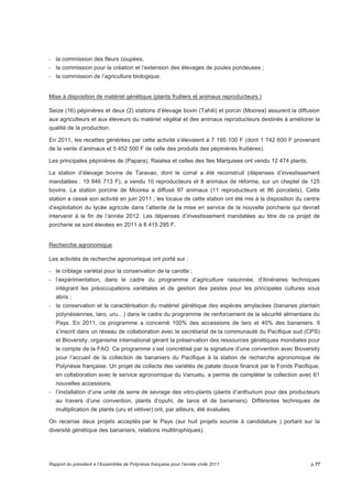 - la commission des fleurs coupées, 
- la commission pour la création et l’extension des élevages de poules pondeuses ; 
- la commission de l’agriculture biologique. 
Mise à disposition de matériel génétique (plants fruitiers et animaux reproducteurs ) 
Seize (16) pépinières et deux (2) stations d’élevage bovin (Tahiti) et porcin (Moorea) assurent la diffusion 
aux agriculteurs et aux éleveurs du matériel végétal et des animaux reproducteurs destinés à améliorer la 
qualité de la production. 
En 2011, les recettes générées par cette activité s’élevaient à 7 195 100 F (dont 1 742 600 F provenant 
de la vente d’animaux et 5 452 500 F de celle des produits des pépinières fruitières). 
Les principales pépinières de (Papara), Raiatea et celles des îles Marquises ont vendu 12 474 plants. 
La station d’élevage bovine de Taravao, dont le corral a été reconstruit (dépenses d’investissement 
mandatées : 19 846 713 F), a vendu 10 reproducteurs et 8 animaux de réforme, sur un cheptel de 125 
bovins. La station porcine de Moorea a diffusé 97 animaux (11 reproducteurs et 86 porcelets). Cette 
station a cessé son activité en juin 2011 ; les locaux de cette station ont été mis à la disposition du centre 
d’exploitation du lycée agricole dans l’attente de la mise en service de la nouvelle porcherie qui devrait 
intervenir à la fin de l’année 2012. Les dépenses d’investissement mandatées au titre de ce projet de 
porcherie se sont élevées en 2011 à 8 415 295 F. 
Recherche agronomique 
Les activités de recherche agronomique ont porté sur : 
- le criblage variétal pour la conservation de la carotte ; 
- l’expérimentation, dans le cadre du programme d’agriculture raisonnée, d’itinéraires techniques 
intégrant les préoccupations variétales et de gestion des pestes pour les principales cultures sous 
abris ; 
- la conservation et la caractérisation du matériel génétique des espèces amylacées (bananes plantain 
polynésiennes, taro, uru…) dans le cadre du programme de renforcement de la sécurité alimentaire du 
Pays. En 2011, ce programme a concerné 100% des accessions de taro et 40% des bananiers. Il 
s’inscrit dans un réseau de collaboration avec le secrétariat de la communauté du Pacifique sud (CPS) 
et Bioversity, organisme international gérant la préservation des ressources génétiques mondiales pour 
le compte de la FAO. Ce programme s’est concrétisé par la signature d’une convention avec Bioversity 
pour l’accueil de la collection de bananiers du Pacifique à la station de recherche agronomique de 
Polynésie française. Un projet de collecte des variétés de patate douce financé par le Fonds Pacifique, 
en collaboration avec le service agronomique du Vanuatu, a permis de compléter la collection avec 61 
nouvelles accessions. 
- l’installation d’une unité de serre de sevrage des vitro-plants (plants d’anthurium pour des producteurs 
au travers d’une convention, plants d’opuhi, de taros et de bananiers). Différentes techniques de 
multiplication de plants (uru et vétiver) ont, par ailleurs, été évaluées. 
On recense deux projets acceptés par le Pays (sur huit projets soumis à candidature ) portant sur la 
diversité génétique des bananiers, relations multitrophiques). 
Rapport du président à l’Assemblée de Polynésie française pour l’année civile 2011 p.77 
 
