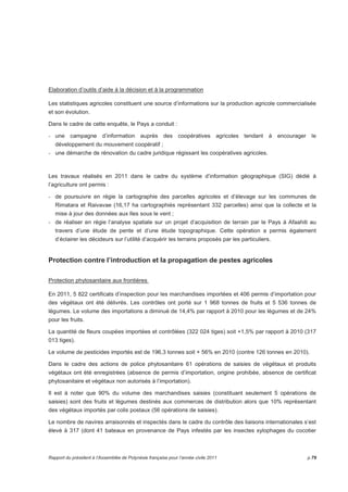 Elaboration d’outils d’aide à la décision et à la programmation 
Les statistiques agricoles constituent une source d’informations sur la production agricole commercialisée 
et son évolution. 
Dans le cadre de cette enquête, le Pays a conduit : 
- une campagne d’information auprès des coopératives agricoles tendant à encourager le 
développement du mouvement coopératif ; 
- une démarche de rénovation du cadre juridique régissant les coopératives agricoles. 
Les travaux réalisés en 2011 dans le cadre du système d’information géographique (SIG) dédié à 
l’agriculture ont permis : 
- de poursuivre en régie la cartographie des parcelles agricoles et d’élevage sur les communes de 
Rimatara et Raivavae (16,17 ha cartographiés représentant 332 parcelles) ainsi que la collecte et la 
mise à jour des données aux Iles sous le vent ; 
- de réaliser en régie l’analyse spatiale sur un projet d’acquisition de terrain par le Pays à Afaahiti au 
travers d’une étude de pente et d’une étude topographique. Cette opération a permis également 
d’éclairer les décideurs sur l’utilité d’acquérir les terrains proposés par les particuliers. 
Protection contre l’introduction et la propagation de pestes agricoles 
Protection phytosanitaire aux frontières 
En 2011, 5 822 certificats d’inspection pour les marchandises importées et 406 permis d’importation pour 
des végétaux ont été délivrés. Les contrôles ont porté sur 1 968 tonnes de fruits et 5 536 tonnes de 
légumes. Le volume des importations a diminué de 14,4% par rapport à 2010 pour les légumes et de 24% 
pour les fruits. 
La quantité de fleurs coupées importées et contrôlées (322 024 tiges) soit +1,5% par rapport à 2010 (317 
013 tiges). 
Le volume de pesticides importés est de 196,3 tonnes soit + 56% en 2010 (contre 126 tonnes en 2010). 
Dans le cadre des actions de police phytosanitaire 61 opérations de saisies de végétaux et produits 
végétaux ont été enregistrées (absence de permis d’importation, origine prohibée, absence de certificat 
phytosanitaire et végétaux non autorisés à l’importation). 
Il est à noter que 90% du volume des marchandises saisies (constituant seulement 5 opérations de 
saisies) sont des fruits et légumes destinés aux commerces de distribution alors que 10% représentant 
des végétaux importés par colis postaux (56 opérations de saisies). 
Le nombre de navires arraisonnés et inspectés dans le cadre du contrôle des liaisons internationales s’est 
élevé à 317 (dont 41 bateaux en provenance de Pays infestés par les insectes xylophages du cocotier 
Rapport du président à l’Assemblée de Polynésie française pour l’année civile 2011 p.79 
 
