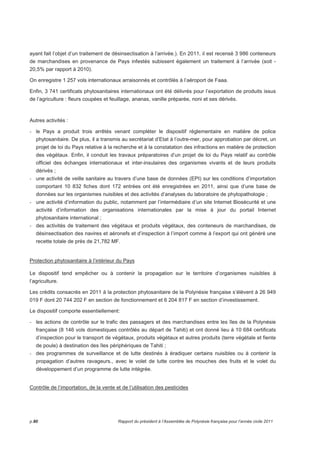 ayant fait l’objet d’un traitement de désinsectisation à l’arrivée.). En 2011, il est recensé 3 986 conteneurs 
de marchandises en provenance de Pays infestés subissent également un traitement à l’arrivée (soit - 
20,5% par rapport à 2010). 
On enregistre 1 257 vols internationaux arraisonnés et contrôlés à l’aéroport de Faaa. 
Enfin, 3 741 certificats phytosanitaires internationaux ont été délivrés pour l’exportation de produits issus 
de l’agriculture : fleurs coupées et feuillage, ananas, vanille préparée, noni et ses dérivés. 
Autres activités : 
- le Pays a produit trois arrêtés venant compléter le dispositif réglementaire en matière de police 
phytosanitaire. De plus, il a transmis au secrétariat d’Etat à l’outre-mer, pour approbation par décret, un 
projet de loi du Pays relative à la recherche et à la constatation des infractions en matière de protection 
des végétaux. Enfin, il conduit les travaux préparatoires d’un projet de loi du Pays relatif au contrôle 
officiel des échanges internationaux et inter-insulaires des organismes vivants et de leurs produits 
dérivés ; 
- une activité de veille sanitaire au travers d’une base de données (EPI) sur les conditions d’importation 
comportant 10 832 fiches dont 172 entrées ont été enregistrées en 2011, ainsi que d’une base de 
données sur les organismes nuisibles et des activités d’analyses du laboratoire de phytopathologie ; 
- une activité d’information du public, notamment par l’intermédiaire d’un site Internet Biosécurité et une 
activité d’information des organisations internationales par la mise à jour du portail Internet 
phytosanitaire international ; 
- des activités de traitement des végétaux et produits végétaux, des conteneurs de marchandises, de 
désinsectisation des navires et aéronefs et d’inspection à l’import comme à l’export qui ont généré une 
recette totale de près de 21,782 MF. 
Protection phytosanitaire à l’intérieur du Pays 
Le dispositif tend empêcher ou à contenir la propagation sur le territoire d’organismes nuisibles à 
l’agriculture. 
Les crédits consacrés en 2011 à la protection phytosanitaire de la Polynésie française s’élèvent à 26 949 
019 F dont 20 744 202 F en section de fonctionnement et 6 204 817 F en section d’investissement. 
Le dispositif comporte essentiellement: 
- les actions de contrôle sur le trafic des passagers et des marchandises entre les îles de la Polynésie 
française (8 146 vols domestiques contrôlés au départ de Tahiti) et ont donné lieu à 10 684 certificats 
d’inspection pour le transport de végétaux, produits végétaux et autres produits (terre végétale et fiente 
de poule) à destination des îles périphériques de Tahiti ; 
- des programmes de surveillance et de lutte destinés à éradiquer certains nuisibles ou à contenir la 
propagation d’autres ravageurs., avec le volet de lutte contre les mouches des fruits et le volet du 
développement d’un programme de lutte intégrée. 
Contrôle de l’importation, de la vente et de l’utilisation des pesticides 
p.80 Rapport du président à l’Assemblée de Polynésie française pour l’année civile 2011 
 