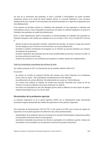 Sur avis de la commission des pesticides, le Pays a procédé à l’homologation de quatre nouvelles 
substances actives et au retrait de trente matières actives. Il a accordé l’agrément à cinq nouveaux 
établissements pour importer et commercialiser des produits pesticides et un agrément d’application pour 
trois établissements. 
Trois sessions de formation portant sur l’utilisation des pesticides ont été organisées à l’attention des 
manipulateurs privés à l’issue desquelles 23 personnes ont obtenu le certificat d’aptitude à la vente et à 
l’utilisation des pesticides en qualité de professionnels. 
Enfin, le cadre réglementaire relatif à l’importation, la commercialisation et l’utilisation des pesticides en 
Polynésie française a été modifié avec l’adoption de la loi du Pays n° 2011-19 du 19 juillet 2011 tend ant 
à : 
- étendre la gamme des pesticides contrôlés, notamment des biocides, de réserver l’usage des produits 
les plus dangereux pour l’Homme et l’environnement, aux seuls professionnels ; 
- permettre la création d’entreprises de fumigation sur le Territoire qui pourront participer aux missions 
de traitement de quarantaine ; 
- encadrer l’application des pesticides dans les zones sensibles telles que les lieux recevant du public ou 
les zones proches de points d’eau ; 
- renforcer les sanctions en cas d’infractions pour garantir un meilleur respect de la réglementation. 
Veille de la prophylaxie zoosanitaires des animaux de rente 
Les crédits consacrés en 2011 au financement de ces activités s’élèvent à 664 413 F. 
Ils couvrent : 
- les actions de contrôle du transport inter-îles des animaux pour éviter l’extension de la babesiose 
bovine. Dans ce cadre, 1 087 autorisations d’embarquement ont été délivrées ; 
- les prélèvements de ruchers effectués 140 prélèvements de couvain sur Tahiti et Moorea ; 
- une mission pour prélever et analyser de manière plus poussée l’ensemble des ruches de l’île de 
Huahine à la suite à la détection de la loque américaine sur cette île ; 
- les actions de prophylaxie au sein des élevages porcins après la détection de deux foyers de gastro-entérite 
transmissible du porc sur l’île de Tahiti. 
Structuration de la profession agricole 
La chambre d’agriculture et de la pêche lagonaire (CAPL) est un établissement public administratif 
constituant l’organe représentatif des intérêts des agriculteurs et des pêcheurs lagonaires. 
Une subvention de fonctionnement 156 316 735 F a été versée à la CAPL pour la tenue du registre de 
l’agriculture et de la pêche lagonaire et la délivrance des cartes professionnelles : 
- représentation de la profession dans les commissions et conseils d’administration d’organismes publics 
et para-publics intervenant dans le monde agricole ; 
- estimations mensuelles des prévisions de récolte et participation à la conférence agricole, instance de 
concertation et de consultation sur les décisions d’ouverture de quotas d’importation ; 
Rapport du président à l’Assemblée de Polynésie française pour l’année civile 2011 p.81 
 