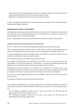 - informations et formation des agriculteurs (notamment en matière d’agriculture naturelle et de mise en 
place de marchés de proximité dans les communes à vocation rurale) ; 
- participation au dispositif de formation des jeunes demandeurs d’emploi. 
La CAPL est également engagée dans les travaux préparatoires de textes tendant à professionnaliser et 
à règlementer le métier d’agriculteur. 
Etablissement Vanille de Tahiti (EVT) 
Cet établissement public à caractère industriel et commercial a pour mission d’intervenir dans les secteurs 
de la production, de la recherche-développement, de la transformation, du contrôle de la qualité, de la 
commercialisation et de la promotion de la vanille. 
En 2011, l’établissement Vanille de Tahiti a bénéficié d’une subvention du Pays de 220 000 000 F. 
Assistance et suivi technique aux producteurs de vanilles mûres 
En 2011, on dénombre 2 700 interventions des agents vulgarisateurs auprès des vaniculteurs. 
L’EVT a réhabilité ses propres ombrières (4 500 m² contre 7 500 m² en 2010) à Hamoa (Raiatea) afin que 
celles-ci produisent en plus des lianes, des gousses qui seront destinées à la promotion et à la vente. 
Il a assuré l’organisation de près de 80 ventes (contre 203 en 2010). La baisse des fréquences tend à 
améliorer la maturité et les arômes de la vanille récoltée. 
Les comités de surveillance ont contrôlé 43 tonnes de vanille mûre. 
Il est constaté une augmentation de la production sous ombrière de +11% par rapport à 2010 et une 
augmentation de +20% de la production dite « traditionnelle ». La quantité de vanilles mûres gardée pour 
préparation par les producteurs ayant leur brevet de préparateur est de 2,1 tonnes. 
Parallèlement à ces ventes officielles, on a constaté en 2011 l’existence d’un « marché au noir » où les 
producteurs emmènent eux-mêmes la vanille chez les préparateurs (Tahaa) sans passer par les comités 
de surveillance et la vente de vanille via les marchés ambulants sous forme de troc (Raiatea). 
Pour Tahaa, ces ventes représentent 2,86 tonnes et pour Raiatea on estime cette vanille vendue au noir à 
environ 4 tonnes. 
En définitive, la récolte de vanille mûres est estimée à 52 tonnes. 
Il est constaté une augmentation de +4% (par rapport à 2010) du nombre de gousses de vanille de + 
16cm qui sont les vanilles les plus demandées à l’international. La production en 2011 est répartie comme 
suit : 
- 30% (12 744Kg) de gousses de moins de 16 cm pour un prix moyen de 3 492 F/Kg soit une 
augmentation de prix de 30% par rapport à 2010 ; 
- 70% (30 083Kg) de gousses de plus de 16 cm pour un prix moyen de 4 095 F/Kg soit une 
augmentation de prix 22% par rapport à 2010. 
p.82 Rapport du président à l’Assemblée de Polynésie française pour l’année civile 2011 
 