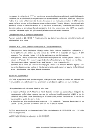Les travaux de recherche de l’EVT ont permis pour la première fois de caractériser la qualité de la vanille 
tahitienne par la combinaison d’analyses chimiques et sensorielles : deux cents molécules composant 
l’arôme de la vanille tahitienne ont été décrites. Certaines de ces molécules permettent de différencier la 
vanille de Tahiti produite en Polynésie des autres vanilliers cultivés. Tous les éléments ont été réunis afin 
d’établir et finaliser le cahier des charges de l’AOPF Vanille de Tahiti et d’y fixer critères de qualité (Taux 
de matière sèche et aromatique) Dans la perspective de la mise en oeuvre de cette AOPF une enquête 
publique a été lancée auprès des groupements professionnels directement intéressés. 
Commercialisation et promotion de la vanille 
Avec un budget de 20 443 755 F, l’établissement a pu réaliser les actions de promotions locales et 
internationales de la vanille. 
Promotion de la « vanilla tahitensis » dite Vanille de Tahiti à l’international : 
- Participation au Salon International de l’Agriculture à Paris, Porte de Versailles du 19 février au 27 
février 2011 : le salon s’étend sur une surface de 140 000 m² et rassemble en moyenne 1 000 
exposants. Pour mémoire, l’édition 2010 du SIA a attiré environ 800 000 visiteurs ; 
- Participation à 1 salon professionnel agroalimentaire et d’épicerie fine à Dubaï (Moyen Orient) du 25 
octobre au 27 octobre 2011 pour un budget de 2 millions F (tout compris) afin d’élargir nos marchés ; 
- Participation au colloque « Vanilla 2011 » à New York les 9, 10 et 11 novembre 2011 ; 
- Promotion de la vanille de Tahiti via la campagne « média » de l’élection Marilyne Agency. Une 
convention de sponsoring à hauteur de 2M et en partenariat avec la maison de la perle, Air Tahiti Nui et 
le GIE Tahiti tourisme a été signée pour cet événement. 
Soutien aux coprahculteurs 
Pour fixer la population dans les îles éloignées, le Pays soutient les prix du coprah afin d’assurer des 
revenus stables aux producteurs en leur garantissant un prix d’achat supérieur aux cours mondiaux 
Ce dispositif de soutien fonctionne autour de deux axes : 
- la mission conférée à la S.A. Huilerie de Tahiti d'acheter comptant aux coprahculteurs l'intégralité du 
coprah produit en Polynésie française à un prix fixé en Conseil des Ministres (soit à 140 F le kilo de 
coprah de 1ère qualité, à 65 F le kilo de coprah de 2ème qualité pour les Marquises et à 55 F le kilo de 
coprah de 2ème qualité des autres îles) ; 
- le versement des aides versées à cette société par l’EPIC dénommé « Caisse de Soutien des Prix du 
Coprah » (CSPC), couvrant la différence entre ces prix et le cours mondial. 
En 2011, les dépenses de fonctionnement de la CSPC mandatées sont de 15 061 965 F, dont 13 673 250 
F de frais de personnel. 
La CSPC a bénéficié d’une subvention de 600 000 000 F. 
p.84 Rapport du président à l’Assemblée de Polynésie française pour l’année civile 2011 
 