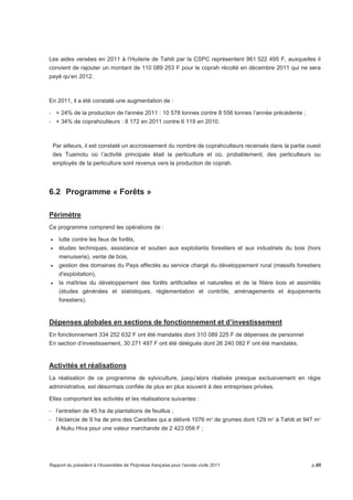 Les aides versées en 2011 à l’Huilerie de Tahiti par la CSPC représentent 961 522 495 F, auxquelles il 
convient de rajouter un montant de 110 089 253 F pour le coprah récolté en décembre 2011 qui ne sera 
payé qu’en 2012. 
En 2011, il a été constaté une augmentation de : 
- + 24% de la production de l'année 2011 : 10 578 tonnes contre 8 556 tonnes l’année précédente ; 
- + 34% de coprahculteurs : 8 172 en 2011 contre 6 119 en 2010. 
Par ailleurs, il est constaté un accroissement du nombre de coprahculteurs recensés dans la partie ouest 
des Tuamotu où l’activité principale était la perliculture et où, probablement, des perliculteurs ou 
employés de la perliculture sont revenus vers la production de coprah. 
6.2 Programme « Forêts » 
Périmètre 
Ce programme comprend les opérations de : 
• lutte contre les feux de forêts, 
• études techniques, assistance et soutien aux exploitants forestiers et aux industriels du bois (hors 
menuiserie), vente de bois, 
• gestion des domaines du Pays affectés au service chargé du développement rural (massifs forestiers 
d'exploitation), 
• la maîtrise du développement des forêts artificielles et naturelles et de la filière bois et assimilés 
(études générales et statistiques, réglementation et contrôle, aménagements et équipements 
forestiers). 
Dépenses globales en sections de fonctionnement et d’investissement 
En fonctionnement 334 252 632 F ont été mandatés dont 310 089 225 F de dépenses de personnel 
En section d’investissement, 30 271 497 F ont été délégués dont 26 240 082 F ont été mandatés. 
Activités et réalisations 
La réalisation de ce programme de sylviculture, jusqu’alors réalisée presque exclusivement en régie 
administrative, est désormais confiée de plus en plus souvent à des entreprises privées. 
Elles comportent les activités et les réalisations suivantes : 
- l’entretien de 45 ha de plantations de feuillus ; 
- l’éclaircie de 9 ha de pins des Caraïbes qui a délivré 1076 m³ de grumes dont 129 m³ à Tahiti et 947 m³ 
à Nuku Hiva pour une valeur marchande de 2 423 056 F ; 
Rapport du président à l’Assemblée de Polynésie française pour l’année civile 2011 p.85 
 