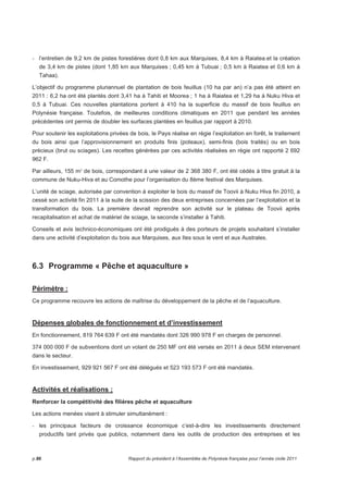 - l’entretien de 9,2 km de pistes forestières dont 0,8 km aux Marquises, 8,4 km à Raiatea.et la création 
de 3,4 km de pistes (dont 1,85 km aux Marquises ; 0,45 km à Tubuai ; 0,5 km à Raiatea et 0,6 km à 
Tahaa). 
L’objectif du programme pluriannuel de plantation de bois feuillus (10 ha par an) n’a pas été atteint en 
2011 : 6,2 ha ont été plantés dont 3,41 ha à Tahiti et Moorea ; 1 ha à Raiatea et 1,29 ha à Nuku Hiva et 
0,5 à Tubuai. Ces nouvelles plantations portent à 410 ha la superficie du massif de bois feuillus en 
Polynésie française. Toutefois, de meilleures conditions climatiques en 2011 que pendant les années 
précédentes ont permis de doubler les surfaces plantées en feuillus par rapport à 2010. 
Pour soutenir les exploitations privées de bois, le Pays réalise en régie l’exploitation en forêt, le traitement 
du bois ainsi que l’approvisionnement en produits finis (poteaux), semi-finis (bois traités) ou en bois 
précieux (brut ou sciages). Les recettes générées par ces activités réalisées en régie ont rapporté 2 692 
962 F. 
Par ailleurs, 155 m³ de bois, correspondant à une valeur de 2 368 380 F, ont été cédés à titre gratuit à la 
commune de Nuku-Hiva et au Comothe pour l’organisation du 8ème festival des Marquises. 
L’unité de sciage, autorisée par convention à exploiter le bois du massif de Toovii à Nuku Hiva fin 2010, a 
cessé son activité fin 2011 à la suite de la scission des deux entreprises concernées par l’exploitation et la 
transformation du bois. La première devrait reprendre son activité sur le plateau de Toovii après 
recapitalisation et achat de matériel de sciage, la seconde s’installer à Tahiti. 
Conseils et avis technico-économiques ont été prodigués à des porteurs de projets souhaitant s’installer 
dans une activité d’exploitation du bois aux Marquises, aux Iles sous le vent et aux Australes. 
6.3 Programme « Pêche et aquaculture » 
Périmètre : 
Ce programme recouvre les actions de maîtrise du développement de la pêche et de l’aquaculture. 
Dépenses globales de fonctionnement et d’investissement 
En fonctionnement, 819 764 639 F ont été mandatés dont 326 990 978 F en charges de personnel. 
374 000 000 F de subventions dont un volant de 250 MF ont été versés en 2011 à deux SEM intervenant 
dans le secteur. 
En investissement, 929 921 567 F ont été délégués et 523 193 573 F ont été mandatés. 
Activités et réalisations ; 
Renforcer la compétitivité des filières pêche et aquaculture 
Les actions menées visent à stimuler simultanément : 
- les principaux facteurs de croissance économique c’est-à-dire les investissements directement 
productifs tant privés que publics, notamment dans les outils de production des entreprises et les 
p.86 Rapport du président à l’Assemblée de Polynésie française pour l’année civile 2011 
 