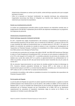 infrastructures nécessaires au secteur (port de pêche, centre technique aquacole) ainsi que le progrès 
technique et humain ; 
- l’offre et la demande en favorisant l’amélioration les capacités techniques des professionnels, 
l’organisation économique des filières et l’intégration aux marchés local, régional ou international, 
notamment pour dynamiser les exportations. 
Soutien aux investissements productifs 
Le soutien aux investissements productifs publics et privés demeure une intervention centrale avec un 
budget total de 709 385 602 F représentant près de 69,6% des dépenses mandatées pour ce programme, 
hors dépenses de personnel. 
Infrastructures et équipements publics 
Centre technique aquacole et écloserie territoriale 
En 2011, l’essentiel des crédits d’investissement a été consacré à l’aménagement et l’équipement du 
centre technique aquacole (CTA) de Vairao, pour un montant de 373 006 538 F. La mise en route du CTA 
a aussi nécessité des crédits de fonctionnement pour un montant total de 21 570 405 F. Ce centre est 
destiné à la production de juvéniles de crevette et poisson et vise à dynamiser le développement de 
l’aquaculture en Polynésie française. Il participe à la consolidation de la filière crevette et au démarrage 
de la filière poisson avec l’élevage de Paraha Peue. 
Le coût total de la construction de l’ouvrage a été arrêté à 534 MF, dont 286,4 MF financés par l’Etat dans 
le cadre du Fonds Exceptionnel d’Investissement (FEI). Les travaux se sont achevés en septembre 2011 
et le CTA a été inauguré le 20 octobre 2011. La première production de post larves de crevettes a été 
réalisée avec succès dès octobre 2011 et a permis un approvisionnement aux professionnels de 1,2 
million de juvéniles, soit plus de 22% des post larves fournies durant l’ensemble des cinq (5) cycles de 
l’année 2011. 
Afin de sécuriser l’approvisionnement en post larves de crevettes pendant la phase de démarrage du 
CTA, l’ancienne écloserie polyvalente territoriale de Taravao (EPT) a été remise en état de 
fonctionnement jusqu’en avril 2012. Le montant total des dépenses mandatées pour le fonctionnement de 
l’EPT s’élève en 2011 à 31 805 700 F en section de fonctionnement. 
La production de juvéniles a été confiée en prestations de service à la coopérative des aquaculteurs de 
Polynésie française (CAPF). 
Port de pêche de Papeete 
Le port de pêche de Papeete est aujourd’hui en pleine capacité de fonctionnement. La gestion du marché 
d’intérêt territorial et des infrastructures du port de pêche a été confiée à la SEML du Port de pêche de 
Papeete (S3P). Le suivi et l’entretien des infrastructures du port de pêche de Papeete sont assurés soit 
directement par la Polynésie française soit par l’intermédiaire de la SEML S3P qui se répartissent 
respectivement les acquisitions et réparations importantes (régie du service de la Pêche) et les 
réparations et l’entretien courant (affermage S3P) 
Rapport du président à l’Assemblée de Polynésie française pour l’année civile 2011 p.87 
 