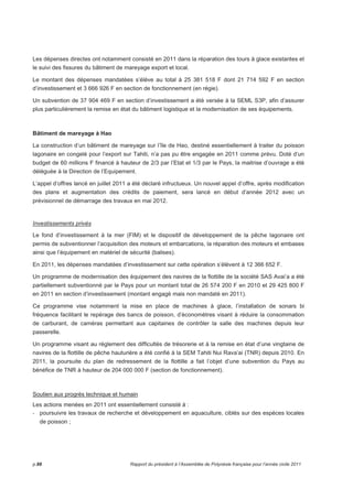 Les dépenses directes ont notamment consisté en 2011 dans la réparation des tours à glace existantes et 
le suivi des fissures du bâtiment de mareyage export et local. 
Le montant des dépenses mandatées s’élève au total à 25 381 518 F dont 21 714 592 F en section 
d’investissement et 3 666 926 F en section de fonctionnement (en régie). 
Un subvention de 37 904 469 F en section d’investissement a été versée à la SEML S3P, afin d’assurer 
plus particulièrement la remise en état du bâtiment logistique et la modernisation de ses équipements. 
Bâtiment de mareyage à Hao 
La construction d’un bâtiment de mareyage sur l’île de Hao, destiné essentiellement à traiter du poisson 
lagonaire en congelé pour l’export sur Tahiti, n’a pas pu être engagée en 2011 comme prévu. Doté d’un 
budget de 60 millions F financé à hauteur de 2/3 par l’Etat et 1/3 par le Pays, la maitrise d’ouvrage a été 
déléguée à la Direction de l’Equipement. 
L’appel d’offres lancé en juillet 2011 a été déclaré infructueux. Un nouvel appel d’offre, après modification 
des plans et augmentation des crédits de paiement, sera lancé en début d’année 2012 avec un 
prévisionnel de démarrage des travaux en mai 2012. 
Investissements privés 
Le fond d’investissement à la mer (FIM) et le dispositif de développement de la pêche lagonaire ont 
permis de subventionner l’acquisition des moteurs et embarcations, la réparation des moteurs et embases 
ainsi que l’équipement en matériel de sécurité (balises). 
En 2011, les dépenses mandatées d’investissement sur cette opération s’élèvent à 12 366 652 F. 
Un programme de modernisation des équipement des navires de la flottille de la société SAS Avai’a a été 
partiellement subventionné par le Pays pour un montant total de 26 574 200 F en 2010 et 29 425 800 F 
en 2011 en section d’investissement (montant engagé mais non mandaté en 2011). 
Ce programme vise notamment la mise en place de machines à glace, l’installation de sonars bi 
fréquence facilitant le repérage des bancs de poisson, d’économètres visant à réduire la consommation 
de carburant, de caméras permettant aux capitaines de contrôler la salle des machines depuis leur 
passerelle. 
Un programme visant au règlement des difficultés de trésorerie et à la remise en état d’une vingtaine de 
navires de la flottille de pêche hauturière a été confié à la SEM Tahiti Nui Rava’ai (TNR) depuis 2010. En 
2011, la poursuite du plan de redressement de la flottille a fait l’objet d’une subvention du Pays au 
bénéfice de TNR à hauteur de 204 000 000 F (section de fonctionnement). 
Soutien aux progrès technique et humain 
Les actions menées en 2011 ont essentiellement consisté à : 
- poursuivre les travaux de recherche et développement en aquaculture, ciblés sur des espèces locales 
de poisson ; 
p.88 Rapport du président à l’Assemblée de Polynésie française pour l’année civile 2011 
 