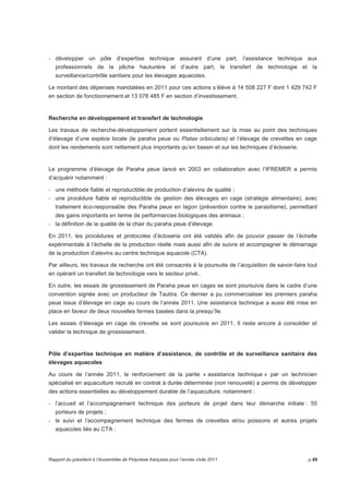 - développer un pôle d’expertise technique assurant d’une part, l’assistance technique aux 
professionnels de la pêche hauturière et d’autre part, le transfert de technologie et la 
surveillance/contrôle sanitaire pour les élevages aquacoles. 
Le montant des dépenses mandatées en 2011 pour ces actions s’élève à 14 508 227 F dont 1 429 742 F 
en section de fonctionnement.et 13 078 485 F en section d’investissement. 
Recherche en développement et transfert de technologie 
Les travaux de recherche-développement portent essentiellement sur la mise au point des techniques 
d’élevage d’une espèce locale (le paraha peue ou Platax orbicularis) et l’élevage de crevettes en cage 
dont les rendements sont nettement plus importants qu’en bassin et sur les techniques d’écloserie. 
Le programme d’élevage de Paraha peue lancé en 2003 en collaboration avec l’IFREMER a permis 
d’acquérir notamment : 
- une méthode fiable et reproductible de production d’alevins de qualité ; 
- une procédure fiable et reproductible de gestion des élevages en cage (stratégie alimentaire), avec 
traitement éco-responsable des Paraha peue en lagon (prévention contre le parasitisme), permettant 
des gains importants en terme de performances biologiques des animaux ; 
- la définition de la qualité de la chair du paraha peue d’élevage. 
En 2011, les procédures et protocoles d’écloserie ont été validés afin de pouvoir passer de l’échelle 
expérimentale à l’échelle de la production réelle mais aussi afin de suivre et accompagner le démarrage 
de la production d’alevins au centre technique aquacole (CTA). 
Par ailleurs, les travaux de recherche ont été consacrés à la poursuite de l’acquisition de savoir-faire tout 
en opérant un transfert de technologie vers le secteur privé.. 
En outre, les essais de grossissement de Paraha peue en cages se sont poursuivis dans le cadre d’une 
convention signée avec un producteur de Tautira. Ce dernier a pu commercialiser les premiers paraha 
peue issus d’élevage en cage au cours de l’année 2011. Une assistance technique a aussi été mise en 
place en faveur de deux nouvelles fermes basées dans la presqu’île. 
Les essais d’élevage en cage de crevette se sont poursuivis en 2011. Il reste encore à consolider et 
valider la technique de grossissement. 
Pôle d’expertise technique en matière d’assistance, de contrôle et de surveillance sanitaire des 
élevages aquacoles 
Au cours de l’année 2011, le renforcement de la partie « assistance technique » par un technicien 
spécialisé en aquaculture recruté en contrat à durée déterminée (non renouvelé) a permis de développer 
des actions essentielles au développement durable de l’aquaculture, notamment : 
- l’accueil et l’accompagnement technique des porteurs de projet dans leur démarche initiale : 55 
porteurs de projets ; 
- le suivi et l’accompagnement technique des fermes de crevettes et/ou poissons et autres projets 
aquacoles liés au CTA ; 
Rapport du président à l’Assemblée de Polynésie française pour l’année civile 2011 p.89 
 
