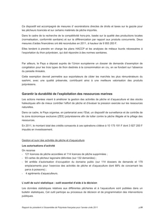 Ce dispositif est accompagné de mesures d’ exonérations directes de droits et taxes sur le gazole pour 
les pêcheurs licenciés et sur certains matériels de pêche importés. 
Dans le cadre de la recherche de la compétitivité hors-prix, basée sur la qualité des productions locales 
(normalisation, conformité sanitaire) et sur la différenciation par rapport aux produits concurrents. Deux 
mesures d’aides financières ont été reconduites en 2011, à hauteur de 9 955 283 F. 
Elles tendent à prendre en charge les plans HACCP et les analyses de métaux lourds nécessaires à 
l’exportation du thon polynésien, qui doit répondre à des normes sanitaires. 
Par ailleurs, le Pays a déposé auprès de l’Union européenne un dossier de demande d’exemption de 
congélation pour les trois types de thon destinés à la consommation en cru, en se fondant sur l’absence 
du parasite Anisakis. 
Cette exemption devrait permettre aux exportateurs de cibler les marchés les plus rémunérateurs du 
sashimi, avec une qualité préservée, contribuant ainsi à une meilleure valorisation des produits 
polynésiens. 
Garantir la durabilité de l’exploitation des ressources marines 
Les actions menées visent à améliorer la gestion des activités de pêche et d’aquaculture et des stocks 
halieutiques afin de mieux contrôler l’effort de pêche et d’évaluer la pression exercée sur les ressources 
naturelles. 
Dans ce cadre, le Pays organise, en partenariat avec l’Etat, un dispositif de surveillance et de contrôle de 
la zone économique exclusive (ZEE) polynésienne afin de lutter contre la pêche illégale et le pillage des 
ressources. 
En 2011, le montant total des crédits consacrés à ces opérations s’élève à 10 175 191 F dont 3 927 200 F 
imputés en investissement. 
Gestion et suivi des activités de pêche et d’aquaculture 
Les autorisations d’activité 
On recense 
- 121 licences de pêche accordées et 114 licences de pêche supprimées ; 
- 93 cartes de pêcheur lagonaire délivrées (sur 132 demandes) ; 
- 94 arrêtés d’autorisation d’occupation du domaine public (sur 114 dossiers de demande et 179 
emplacements pour l’exercice des activités de pêche et d’aquaculture dont 88% de concernant les 
parcs à poissons) ; 
- 4 agréments d’aquaculteurs. 
L’outil de suivi statistique : outil essentiel d’aide à la décision 
Les données statistiques relatives aux différentes pêcheries et à l’aquaculture sont publiées dans un 
bulletin statistiques, Cet outil participe au processus de décision et de programmation des interventions 
publiques. 
Rapport du président à l’Assemblée de Polynésie française pour l’année civile 2011 p.91 
 