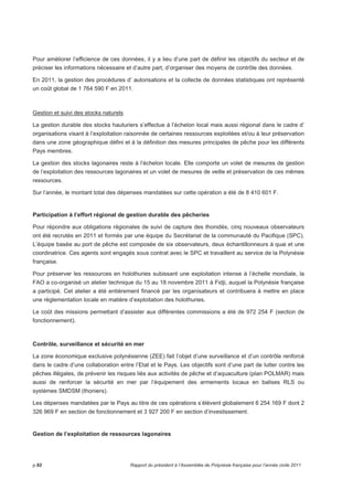 Pour améliorer l’efficience de ces données, il y a lieu d’une part de définir les objectifs du secteur et de 
préciser les informations nécessaire et d’autre part, d’organiser des moyens de contrôle des données. 
En 2011, la gestion des procédures d’ autorisations et la collecte de données statistiques ont représenté 
un coût global de 1 764 590 F en 2011. 
Gestion et suivi des stocks naturels 
La gestion durable des stocks hauturiers s’effectue à l’échelon local mais aussi régional dans le cadre d’ 
organisations visant à l’exploitation raisonnée de certaines ressources exploitées et/ou à leur préservation 
dans une zone géographique défini et à la définition des mesures principales de pêche pour les différents 
Pays membres. 
La gestion des stocks lagonaires reste à l’échelon locale. Elle comporte un volet de mesures de gestion 
de l’exploitation des ressources lagonaires et un volet de mesures de veille et préservation de ces mêmes 
ressources. 
Sur l’année, le montant total des dépenses mandatées sur cette opération a été de 8 410 601 F. 
Participation à l’effort régional de gestion durable des pêcheries 
Pour répondre aux obligations régionales de suivi de capture des thonidés, cinq nouveaux observateurs 
ont été recrutés en 2011 et formés par une équipe du Secrétariat de la communauté du Pacifique (SPC). 
L’équipe basée au port de pêche est composée de six observateurs, deux échantillonneurs à quai et une 
coordinatrice. Ces agents sont engagés sous contrat avec le SPC et travaillent au service de la Polynésie 
française. 
Pour préserver les ressources en holothuries subissant une exploitation intense à l’échelle mondiale, la 
FAO a co-organisé un atelier technique du 15 au 18 novembre 2011 à Fidji, auquel la Polynésie française 
a participé. Cet atelier a été entièrement financé par les organisateurs et contribuera à mettre en place 
une réglementation locale en matière d’exploitation des holothuries. 
Le coût des missions permettant d’assister aux différentes commissions a été de 972 254 F (section de 
fonctionnement). 
Contrôle, surveillance et sécurité en mer 
La zone économique exclusive polynésienne (ZEE) fait l’objet d’une surveillance et d’un contrôle renforcé 
dans le cadre d’une collaboration entre l’Etat et le Pays. Les objectifs sont d’une part de lutter contre les 
pêches illégales, de prévenir les risques liés aux activités de pêche et d’aquaculture (plan POLMAR) mais 
aussi de renforcer la sécurité en mer par l’équipement des armements locaux en balises RLS ou 
systèmes SMDSM (thoniers). 
Les dépenses mandatées par le Pays au titre de ces opérations s’élèvent globalement 6 254 169 F dont 2 
326 969 F en section de fonctionnement et 3 927 200 F en section d’investissement. 
Gestion de l’exploitation de ressources lagonaires 
p.92 Rapport du président à l’Assemblée de Polynésie française pour l’année civile 2011 
 