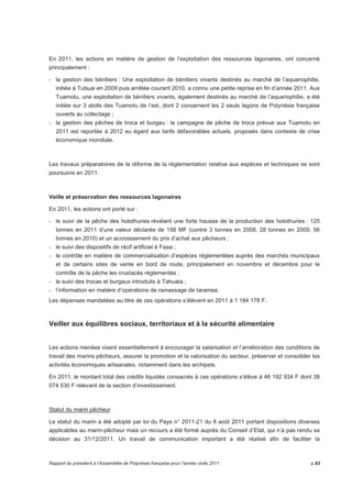 En 2011, les actions en matière de gestion de l’exploitation des ressources lagonaires, ont concerné 
principalement : 
- la gestion des bénitiers : Une exploitation de bénitiers vivants destinés au marché de l’aquariophilie, 
initiée à Tubuai en 2009 puis arrêtée courant 2010, a connu une petite reprise en fin d’année 2011. Aux 
Tuamotu, une exploitation de bénitiers vivants, également destinés au marché de l’aquariophilie, a été 
initiée sur 3 atolls des Tuamotu de l’est, dont 2 concernent les 2 seuls lagons de Polynésie française 
ouverts au collectage ; 
- la gestion des pêches de troca et burgau : la campagne de pêche de troca prévue aux Tuamotu en 
2011 est reportée à 2012 eu égard aux tarifs défavorables actuels. proposés dans contexte de crise 
économique mondiale. 
Les travaux préparatoires de la réforme de la réglementation relative aux espèces et techniques se sont 
poursuivis en 2011. 
Veille et préservation des ressources lagonaires 
En 2011, les actions ont porté sur : 
- le suivi de la pêche des holothuries révélant une forte hausse de la production des holothuries : 125 
tonnes en 2011 d’une valeur déclarée de 156 MF (contre 3 tonnes en 2008, 28 tonnes en 2009, 56 
tonnes en 2010) et un accroissement du prix d’achat aux pêcheurs ; 
- le suivi des dispositifs de récif artificiel à Faaa ; 
- le contrôle en matière de commercialisation d’espèces réglementées auprès des marchés municipaux 
et de certains sites de vente en bord de route, principalement en novembre et décembre pour le 
contrôle de la pêche les crustacés réglementés ; 
- le suivi des trocas et burgaux introduits à Tahuata ; 
- l’information en matière d’opérations de ramassage de taramea. 
Les dépenses mandatées au titre de ces opérations s’élèvent en 2011 à 1 184 178 F. 
Veiller aux équilibres sociaux, territoriaux et à la sécurité alimentaire 
Les actions menées visent essentiellement à encourager la salarisation et l’amélioration des conditions de 
travail des marins pêcheurs, assurer la promotion et la valorisation du secteur, préserver et consolider les 
activités économiques artisanales, notamment dans les archipels. 
En 2011, le montant total des crédits liquidés consacrés à ces opérations s’élève à 48 192 934 F dont 38 
074 530 F relevant de la section d’investissement. 
Statut du marin pêcheur 
Le statut du marin a été adopté par loi du Pays n° 2011-21 du 8 août 2011 portant dispositions diverses 
applicables au marin-pêcheur mais un recours a été formé auprès du Conseil d’Etat, qui n’a pas rendu sa 
décision au 31/12/2011. Un travail de communication important a été réalisé afin de faciliter la 
Rapport du président à l’Assemblée de Polynésie française pour l’année civile 2011 p.93 
 