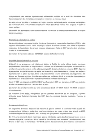 compréhension des mesures réglementaires nouvellement édictées et d’ aider les armateurs dans 
l’accomplissement des formalités administratives inhérentes au nouveau statut. 
En outre, afin de procéder à l’évaluation de l’impact du statut sur la filière pêche, une étude sur l’emploi a 
été réalisée en 2011 pour caractériser la situation initiale de la filière avant la mise en place du statut du 
marin pêcheur. 
Le montant des dépenses sur cette opération s’élève à 779 172 F et correspond à l’élaboration de support 
de communication. 
Promotion et valorisation du secteur 
Le second colloque international «pêche thonière et dispositifs de concentration de poisson (DCP) » a été 
organisé en novembre 2011 à Tahiti. Il avait pour objectif de dresser un bilan, sous forme de synthèses 
régionales, de l’exploitation des grands poissons pélagiques à l’aide de DCP dans les trois principaux 
océans et en Méditerranée. 
Le montant de l’opération s’élève à 3 975 562 F (section de fonctionnement). 
Dispositifs de concentration de poissons 
L’objectif de ce programme est initialement d’aider la flottille de pêche côtière locale, composée 
essentiellement de bonitiers et de poti marara, à réaliser des économies substantielles de carburant et à 
améliorer leurs rendements de pêche grâce aux dispositifs de concentration de poissons (DCP). Il permet 
également de réduire la pression de pêche sur les espèces récifo-lagonaires en orientant les pêcheurs 
lagonaires vers la pêche au large. Dans un but essentiel de sécurité alimentaire, ce programme a été 
étendu aux îles des archipels éloignés pour pallier aux problèmes liés à la raréfaction des ressources 
lagonaires ou à la recrudescence d’espèces lagonaires et récifales ciguatoxiques. 
Ainsi, 27 DCP ont été posés en 2011 (12 DCP aux Tuamotu, 8 DCP aux Marquises, 4 DCP aux Australes 
et 3 DCP aux Iles du vent dont 2 aux Iles sous le vent). 
Le montant des crédits mandatés sur cette opération est de 35 470 389 F dont 30 106 719 F en section 
d’investissement. 
La réalisation d’une barge, transportable par les goélettes desservant les îles éloignées, a permis 
d’étendre assez facilement l’ancrage des DCP dans les archipels éloignés (Australes, Tuamotu et 
Marquises). 
Equipements frigorifiques 
Un programme de mise à disposition de machines à glace à paillettes et chambres froides auprès des 
groupements de pêcheurs, situés dans tous les archipels ou les zones rurales, s’est achevé en 2008. 
L’entretien régulier des équipements est à la charge des groupements de professionnels. 
En 2010, une commande de six machines à glace a été réalisée auprès des fournisseurs locaux pour un 
montant engagé de 15 954 578 F en fin d’année et non mandaté dans sa totalité. Le mandatement a été 
finalisé en 2011 pour un montant de 7 967 811 F (section d’investissement). Ces machines sont destinées 
p.94 Rapport du président à l’Assemblée de Polynésie française pour l’année civile 2011 
 