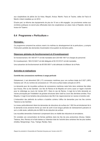 aux coopératives de pêche de Ua Huka, Maupiti, Arutua, Manihi, Faa’a et Tautira, celles de Faa’a et 
Manihi n’étant installées qu’ en 2012. 
D’autre part, la réforme des équipements de plus de 10 ans a été engagée. Les prochaines ventes aux 
enchères publiques ne seront plus effectuées dans les coopératives sur place mais à Papeete, dans les 
locaux de Tipaerui. 
6.4 Programme « Perliculture » 
Périmètre : 
Ce programme comprend les actions visant à la maîtrise du développement de la perliculture, y compris 
l'instruction partielle des demandes d’autorisation d'occupation du domaine public. 
Dépenses globales de fonctionnement et d’investissement 
En fonctionnement, 551 500 977 F ont été mandatés dont 230 456 148 F en charges de personnel. 
En investissement, 186 412 624 F ont été délégués et 50 210 618 F ont été mandatés. 
Une subvention de fonctionnement de 80 000 000 F a été attribuée à la Maison de la Perle 
Activités et réalisations 
Contrôle des concessions maritimes à usage perlicole 
Globalement, il est dénombré 538 (-17) concession maritimes pour une surface totale de 8 827 (-897) 
hectares soit -3% du nombre de concessions et -10% de la surface totale octroyée en 2010. 
La demande pour de nouvelles surfaces de concessions maritimes reste forte dans certaines îles telles 
que Arutua, Ahe ou les Gambier. Les îles de Raroia et de Mopelia ont connu aussi un regain d’activité 
pour le collectage au cours de l’année 2011. Dans le cas de Raroia, il s’agit de la forte demande en 
nacres provoquée par l’installation de grosses structures dans l’atoll au cours des dernières années. Pour 
Mopelia, il s’agit d’une tentative des producteurs des ISLV de s’approvisionner en nacres à moindre coût. 
L’instauration des plafonds de surface a toutefois contenu l’afflux de demandes pour les îles comme 
Takaroa ou les Gambier. 
Le niveau particulièrement élevé de demandes de réductions de surface de 1 062 Ha est étroitement lié à 
la demande d’une ancienne ferme qui vient de sortir d’une longue période de redressement judiciaire et 
qui a, à elle seule, sollicité près de 9000 Ha de réduction de surface. 
Les nouvelles demandes d’extension compensent donc en réalité des réductions et annulations. 
On constate une concentration de fermes perlières dans les îles les plus productives (Arutua, Gabier, 
Takaroa, Ahe, Raroia) et la forte baisse ou l’abandon total de l’activité dans certaines îles les plus isolées 
(Aratika, Nengonengo, Toau, Taenga, Raraka, Hao). 
Rapport du président à l’Assemblée de Polynésie française pour l’année civile 2011 p.95 
 