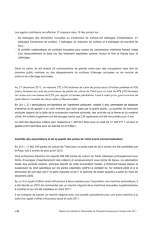 Les agents contrôleurs ont effectué 17 missions dans 18 îles portant sur : 
- les balisages des demandes nouvelles ou d’extension de surface (32 balisages d’implantation, 21 
balisages d’extension de surface, 7 balisages de réduction de surface et 9 balisages de transfert de 
lieu) ; 
- le contrôle systématique de surfaces occupées pour toutes les concessions maritimes faisant l’objet 
d’un renouvellement et dans les îles fortement exploitées comme Arutua et Ahe et Raroia pour le 
collectage. 
Dans ce cadre, ils ont dressé 29 contraventions de grande voirie pour des occupations sans titre du 
domaine public maritime ou des dépassements de surfaces d’élevage octroyées ou de nombre de 
stations de collectage autorisées. 
Au 31 décembre 2011, on recense 372 (-34) titulaires de carte de producteurs d’huîtres perlières et 439 
(idem) titulaires de carte de producteurs de perles de culture de Tahiti pour un total de 479 (-52) titulaires 
de cartes soit une baisse de 9,7% par rapport à l’année précédente. Il est à noter qu'un grand nombre de 
perliculteurs cumulent les deux cartes professionnelles. 
En 2011, 271 perliculteurs ont bénéficié de l’agrément carburant, valable 5 ans, permettant de disposer 
d'essence et de gazole à un coût moindre que celui payé par le grand public. La quantité de carburant 
attribuée dépend de la taille de la concession maritime attribuée, des activités de la ferme et du matériel 
utilisé. 44 arrêtés d’agrément ont été abrogés tandis que 234 agréments ont été renouvelés pour 5 ans. 
Le coût des dépenses s’élève pour l'essence à 1 429 927 litres pour un coût de 77 128 011 F et pour le 
gazole à 681 625 litres pour un coût de 33 273 880 F. 
Contrôle des exportations et de la qualité des perles de Tahiti avant commercialisation 
En 2011, 11 662 044 perles de culture de Tahiti pour un poids total de 20,5 tonnes ont été contrôlées par 
le Pays, soit 2 tonnes de plus qu’en 2010. 
Cinq entreprises franches ont exporté 304 842 perles de culture de Tahiti valorisées principalement sous 
forme d’ouvrages (majoritairement des colliers) et accessoirement sous forme de bijoux. La valorisation 
locale des produits perliers, principal objectif de cette exonération fiscale, a fortement baissé depuis la 
suspension du droit spécifique sur les perles exportées (DSPE) à compter du 1er octobre 2008 et à la 
diminution de son taux (50 F la perle exportée et 50 F le gramme de keishi exporté) à partir du mois de 
décembre 2009. 
Au vu d’un appel d’offres rendu infructueux à deux reprises pour l’acquisition une machine automatique, il 
a été décidé en 2010 de commander par un marché négocié deux machines manuelles supplémentaires 
à Londres et qui ont été installées en mars 2011. 
Il est entrepris de passer un marché négocié avec une société australienne pour une autre machine à la 
suite d’un appel d’offres infructueux lancé en août 2011. 
p.96 Rapport du président à l’Assemblée de Polynésie française pour l’année civile 2011 
 