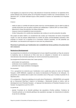 Il est rappelé qu’un projet de loi du Pays a été présenté en Conseil des ministres le 1er septembre 2010, 
portant définition des produits perliers de la Polynésie française et relatif à leur commercialisation. Au 31 
décembre 2011, le dossier attendait toujours d’être présenté à l’examen de l’assemblée de la Polynésie 
française. 
Il tend à : 
- mettre en place un contrôle de toutes les perles avant leur commercialisation (ceci en allant au-delà du 
contrôle actuel prévu pour les perles à exporter par la délibération n° 2005-42 APF du 4 février 2005) ; 
- déterminer le niveau de production de chaque producteur ; 
- d’assurer à terme la traçabilité de toute la production ; 
- d’initier l'instauration d'un contrôle des importations des nucléus en vue de la production de perles. 
Des projets de textes relatifs à un encadrement des nucléus par l’instauration de licence d’importation 
couplé à un droit de produire (détermination du nombre de perles commercialisables autorisées à être 
produites en fonction de la superficie de la concession maritime autorisée), ont été présentés aux 
perliculteurs. Les discussions sont toujours en cours avec les professionnels. 
Pérenniser la perliculture par l'amélioration de la rentabilité des fermes perlières et la préservation 
de la ressource 
Recherche et Développement. 
Les programmes de recherche et de développement ont pour objectif de permettre au Pays de conserver 
le leadership dans le domaine.de la Perle noire tout en s’adaptant à l’évolution de la conjoncture 
internationale et des demandes spécifiques du marché concernant les produits de luxe 
Les programmes fonctionnent autour des 3 axes suivants : 
- pérennisation de la perliculture, 
- amélioration de la rentabilité des exploitations ; 
- prévention des risques sanitaires et écologiques. 
Ils concernent : 
1°) le « groupement de recherche pour l’amélioratio n de la qualité des perles de culture de Polynésie 
française » (GDR ADEQUA). englobant une dizaine de laboratoires de Polynésie et de métropole.. Ce 
groupement, est constitué dans le cadre d’une convention avec le Pays pour 4 années et prendra fin en 
décembre 2012. 
2°) Le programme « Ressource génétique de la perlic ulture Polynésienne » (REGENPERL) est supporté 
par un financement État-Pays Il répond à la thématique « Biodiversité terrestre et marine, outil du 
développement de la Polynésie française », et regroupe trois laboratoires en Polynésie française et un au 
Canada. Ce programme a pris fin en 2011. 
Il a permis de : 
- aborder l’inventaire de la diversité génétique des populations d’huîtres perlières, l’incidence de 
l’industrie perlicole sur la diversité génétique des populations sauvages, les mécanismes de sélection 
en jeu lors du collectage ; 
Rapport du président à l’Assemblée de Polynésie française pour l’année civile 2011 p.97 
 