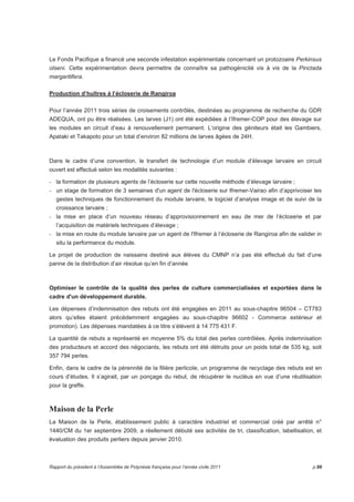 Le Fonds Pacifique a financé une seconde infestation expérimentale concernant un protozoaire Perkinsus 
olseni. Cette expérimentation devra permettre de connaître sa pathogénicité vis à vis de la Pinctada 
margaritifera. 
Production d’huîtres à l’écloserie de Rangiroa 
Pour l’année 2011 trois séries de croisements contrôlés, destinées au programme de recherche du GDR 
ADEQUA, ont pu être réalisées. Les larves (J1) ont été expédiées à l’Ifremer-COP pour des élevage sur 
les modules en circuit d’eau à renouvellement permanent. L’origine des géniteurs était les Gambiers, 
Apataki et Takapoto pour un total d’environ 82 millions de larves âgées de 24H. 
Dans le cadre d’une convention, le transfert de technologie d’un module d’élevage larvaire en circuit 
ouvert est effectué selon les modalités suivantes : 
- la formation de plusieurs agents de l’écloserie sur cette nouvelle méthode d’élevage larvaire ; 
- un stage de formation de 3 semaines d'un agent de l'écloserie sur Ifremer-Vairao afin d’apprivoiser les 
gestes techniques de fonctionnement du module larvaire, le logiciel d’analyse image et de suivi de la 
croissance larvaire ; 
- la mise en place d’un nouveau réseau d’approvisionnement en eau de mer de l’écloserie et par 
l’acquisition de matériels techniques d’élevage ; 
- la mise en route du module larvaire par un agent de l'Ifremer à l’écloserie de Rangiroa afin de valider in 
situ la performance du module. 
Le projet de production de naissains destiné aux élèves du CMNP n’a pas été effectué du fait d’une 
panne de la distribution d’air résolue qu’en fin d’année 
Optimiser le contrôle de la qualité des perles de culture commercialisées et exportées dans le 
cadre d'un développement durable. 
Les dépenses d’indemnisation des rebuts ont été engagées en 2011 au sous-chapitre 96504 – CT783 
alors qu’elles étaient précédemment engagées au sous-chapitre 96602 - Commerce extérieur et 
promotion). Les dépenses mandatées à ce titre s’élèvent à 14 775 431 F. 
La quantité de rebuts a représenté en moyenne 5% du total des perles contrôlées. Après indemnisation 
des producteurs et accord des négociants, les rebuts ont été détruits pour un poids total de 535 kg, soit 
357 794 perles. 
Enfin, dans le cadre de la pérennité de la filière perlicole, un programme de recyclage des rebuts est en 
cours d’études. Il s’agirait, par un ponçage du rebut, de récupérer le nucléus en vue d’une réutilisation 
pour la greffe. 
Maison de la Perle 
La Maison de la Perle, établissement public à caractère industriel et commercial créé par arrêté n° 
1440/CM du 1er septembre 2009, a réellement débuté ses activités de tri, classification, labellisation, et 
évaluation des produits perliers depuis janvier 2010. 
Rapport du président à l’Assemblée de Polynésie française pour l’année civile 2011 p.99 
 