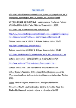 REFERENCES

http://www.france-lex.com/fr/presse/169/a_propos_de_l-importance_de_l-
intelligence_economique_dans_la_societe_de_l-immateriel.html

L’INTELLIGENCE ECONOMIQUE : La comprendre, l’implanter, l’utiliser,
JAKOBIAK FRANÇOIS, Paris, Éditions d’Organisation, , 2006.

http://www.creg.ac-versailles.fr/spip.php?article205

http://www.madrimasd.org/queesmadrimasd/socios_europeos/descripcionp
royectos/documentos/intelligence-economique-guide-integral.pdf

Date de consultation: 01/01/2012 & Heure de consultation: 20h00

http://lettre.imist.ma/spip.php?article214

Date de consultation: 03/01/2012 & Heure de consultation: 10h41

http://www.ires.ma/IMG/pdf_Presentation_IRES_AMI_14janvier2011.pdf

Date de consultation : 03/02/2012 Heure de consultation : 13h

http://www.veille.ma/+Videos-de-la-conference,4849+.html

Date de consultation : 03/01/2012 Heure de consultation : 14h

Vidéo: Discours Azzeddine El Mountassir Billah (Directeur général de
l’Agence nationale de réglementation des télécommunications) en Octobre
2011.

Vidéo: Veille stratégique au service de l’intelligence territoriale

Mohammed Tawfik Mouline (Directeur Général de l’Institut Royal des
Études Stratégiques): contexte national et international de l'IE
 