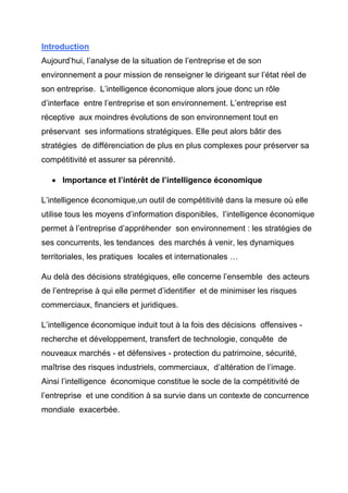 Introduction
Aujourd’hui, l’analyse de la situation de l’entreprise et de son
environnement a pour mission de renseigner le dirigeant sur l’état réel de
son entreprise. L’intelligence économique alors joue donc un rôle
d’interface entre l’entreprise et son environnement. L’entreprise est
réceptive aux moindres évolutions de son environnement tout en
préservant ses informations stratégiques. Elle peut alors bâtir des
stratégies de différenciation de plus en plus complexes pour préserver sa
compétitivité et assurer sa pérennité.

   • Importance et l’intérêt de l’intelligence économique

L’intelligence économique,un outil de compétitivité dans la mesure où elle
utilise tous les moyens d’information disponibles, l’intelligence économique
permet à l’entreprise d’appréhender son environnement : les stratégies de
ses concurrents, les tendances des marchés à venir, les dynamiques
territoriales, les pratiques locales et internationales …

Au delà des décisions stratégiques, elle concerne l’ensemble des acteurs
de l’entreprise à qui elle permet d’identifier et de minimiser les risques
commerciaux, financiers et juridiques.

L’intelligence économique induit tout à la fois des décisions offensives -
recherche et développement, transfert de technologie, conquête de
nouveaux marchés - et défensives - protection du patrimoine, sécurité,
maîtrise des risques industriels, commerciaux, d’altération de l’image.
Ainsi l’intelligence économique constitue le socle de la compétitivité de
l’entreprise et une condition à sa survie dans un contexte de concurrence
mondiale exacerbée.
 