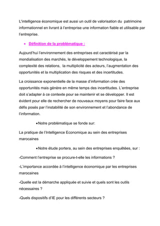 L'intelligence économique est aussi un outil de valorisation du patrimoine
informationnel en livrant à l’entreprise une information fiable et utilisable par
l’entreprise.

   • Définition de la problématique :

Aujourd’hui l’environnement des entreprises est caractérisé par la
mondialisation des marchés, le développement technologique, la
complexité des relations, la multiplicité des acteurs, l’augmentation des
opportunités et la multiplication des risques et des incertitudes.

La croissance exponentielle de la masse d’information crée des
opportunités mais génère en même temps des incertitudes. L’entreprise
doit s’adapter à ce contexte pour se maintenir et se développer. Il est
évident pour elle de rechercher de nouveaux moyens pour faire face aux
défis posés par l’instabilité de son environnement et l’abondance de
l’information.

           • Notre problématique se fonde sur:

La pratique de l’Intelligence Economique au sein des entreprises
marocaines

           • Notre étude portera, au sein des entreprises enquêtées, sur :

-Comment l’entreprise se procure-t-elle les informations ?

-L’importance accordée à l’intelligence économique par les entreprises
marocaines

-Quelle est la démarche appliquée et suivie et quels sont les outils
nécessaires ?

-Quels dispositifs d’IE pour les différents secteurs ?
 