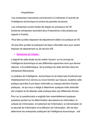 • Hypothèses :

-Les entreprises marocaines commencent à s’intéresser à l’activité de
l’intelligence économique et surtout les grandes structures.

-Les entreprises suivent toutes les étapes du processus de l’IE.
Certaines entreprises accordent plus d’importance à des phases par
rapport à d’autres.

-Peut être qu’elles disposent de département dédié à la pratique de l’IE

-Et peut être qu’elles la pratiquent de façon informelle sans pour autant
disposer de département ou de service d’IE.

   • Démarche de l’étude :

L’objectif de cette étude est de mettre l’accent sur le concept de
l’intelligence économique et ses différentes approches ainsi que donner
réponse à la problématique de la pratique de cette dernière dans les
entreprises Marocaines.

La pratique de l’intelligence économique ne se traduit pas forcément par
l’établissement d’un service ou d’une fonction qui l’assure, toutefois cette
pratique peut être d’une façon informelle ou masqué derrière d’autres
pratiques, ce qui nous a obligé à déterminer quelques traits distinctifs
afin d’opérer et de détecter cette pratique dans ses différentes formes .

Pour ce, le questionnaire a englobé bien essentiellement quelques
questions portant sur la détermination des besoins en information, la
collecte de l’information, le traitement de l’information, la mémorisation et
la sécurité de l’information et la diffusion de l’information afin de bien
déterminer les entreprises pratiquant de l’intelligence économique soit
 