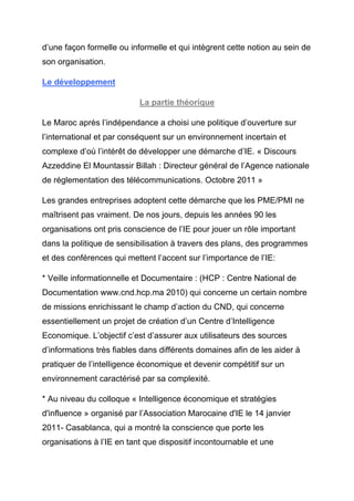 d’une façon formelle ou informelle et qui intègrent cette notion au sein de
son organisation.

Le développement

                           La partie théorique

Le Maroc après l’indépendance a choisi une politique d’ouverture sur
l’international et par conséquent sur un environnement incertain et
complexe d’où l’intérêt de développer une démarche d’IE. « Discours
Azzeddine El Mountassir Billah : Directeur général de l’Agence nationale
de réglementation des télécommunications. Octobre 2011 »

Les grandes entreprises adoptent cette démarche que les PME/PMI ne
maîtrisent pas vraiment. De nos jours, depuis les années 90 les
organisations ont pris conscience de l’IE pour jouer un rôle important
dans la politique de sensibilisation à travers des plans, des programmes
et des conférences qui mettent l’accent sur l’importance de l’IE:

* Veille informationnelle et Documentaire : (HCP : Centre National de
Documentation www.cnd.hcp.ma 2010) qui concerne un certain nombre
de missions enrichissant le champ d’action du CND, qui concerne
essentiellement un projet de création d’un Centre d’Intelligence
Economique. L’objectif c’est d’assurer aux utilisateurs des sources
d’informations très fiables dans différents domaines afin de les aider à
pratiquer de l’intelligence économique et devenir compétitif sur un
environnement caractérisé par sa complexité.

* Au niveau du colloque « Intelligence économique et stratégies
d'influence » organisé par l’Association Marocaine d'IE le 14 janvier
2011- Casablanca, qui a montré la conscience que porte les
organisations à l’IE en tant que dispositif incontournable et une
 