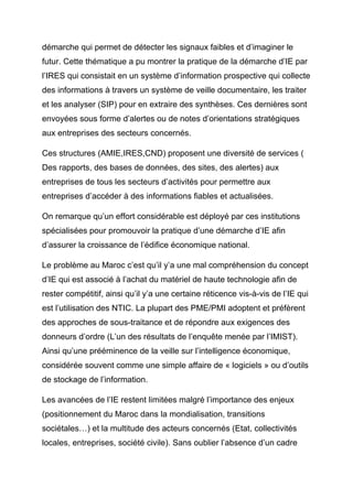 démarche qui permet de détecter les signaux faibles et d’imaginer le
futur. Cette thématique a pu montrer la pratique de la démarche d’IE par
l’IRES qui consistait en un système d’information prospective qui collecte
des informations à travers un système de veille documentaire, les traiter
et les analyser (SIP) pour en extraire des synthèses. Ces dernières sont
envoyées sous forme d’alertes ou de notes d’orientations stratégiques
aux entreprises des secteurs concernés.

Ces structures (AMIE,IRES,CND) proposent une diversité de services (
Des rapports, des bases de données, des sites, des alertes) aux
entreprises de tous les secteurs d’activités pour permettre aux
entreprises d’accéder à des informations fiables et actualisées.

On remarque qu’un effort considérable est déployé par ces institutions
spécialisées pour promouvoir la pratique d’une démarche d’IE afin
d’assurer la croissance de l’édifice économique national.

Le problème au Maroc c’est qu’il y’a une mal compréhension du concept
d’IE qui est associé à l’achat du matériel de haute technologie afin de
rester compétitif, ainsi qu’il y’a une certaine réticence vis-à-vis de l’IE qui
est l’utilisation des NTIC. La plupart des PME/PMI adoptent et préfèrent
des approches de sous-traitance et de répondre aux exigences des
donneurs d’ordre (L’un des résultats de l’enquête menée par l’IMIST).
Ainsi qu’une prééminence de la veille sur l’intelligence économique,
considérée souvent comme une simple affaire de « logiciels » ou d’outils
de stockage de l’information.

Les avancées de l’IE restent limitées malgré l’importance des enjeux
(positionnement du Maroc dans la mondialisation, transitions
sociétales…) et la multitude des acteurs concernés (Etat, collectivités
locales, entreprises, société civile). Sans oublier l’absence d’un cadre
 