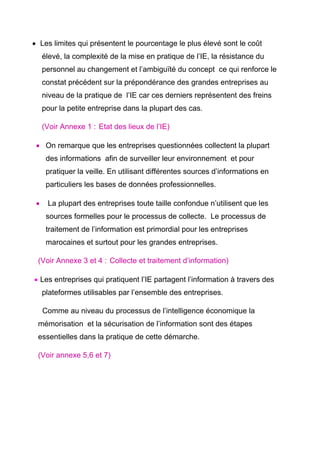 • Les limites qui présentent le pourcentage le plus élevé sont le coût
     élevé, la complexité de la mise en pratique de l’IE, la résistance du
     personnel au changement et l’ambiguïté du concept ce qui renforce le
     constat précédent sur la prépondérance des grandes entreprises au
     niveau de la pratique de l’IE car ces derniers représentent des freins
     pour la petite entreprise dans la plupart des cas.

                      
     (Voir Annexe 1 : Etat des lieux de l’IE)

 • On remarque que les entreprises questionnées collectent la plupart
      des informations afin de surveiller leur environnement et pour
      pratiquer la veille. En utilisant différentes sources d’informations en
      particuliers les bases de données professionnelles.

 •    La plupart des entreprises toute taille confondue n’utilisent que les
      sources formelles pour le processus de collecte. Le processus de
      traitement de l’information est primordial pour les entreprises
      marocaines et surtout pour les grandes entreprises.

                          
 (Voir Annexe 3 et 4 : Collecte et traitement d’information)

• Les entreprises qui pratiquent l’IE partagent l’information à travers des
     plateformes utilisables par l’ensemble des entreprises.

     Comme au niveau du processus de l’intelligence économique la
 mémorisation et la sécurisation de l’information sont des étapes
 essentielles dans la pratique de cette démarche.

 (Voir annexe 5,6 et 7)
 