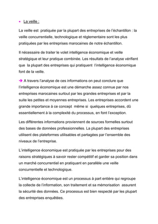 • La veille :

La veille est pratiquée par la plupart des entreprises de l’échantillon : la
veille concurrentielle, technologique et réglementaire sont les plus
pratiquées par les entreprises marocaines de notre échantillon.

Il nécessaire de traiter le volet intelligence économique et veille
stratégique et leur pratique combinée. Les résultats de l’analyse vérifient
que la plupart des entreprises qui pratiquent l’intelligence économique
font de la veille.

   A travers l’analyse de ces informations on peut conclure que
l’intelligence économique est une démarche assez connue par nos
entreprises marocaines surtout par les grandes entreprises et par la
suite les petites et moyennes entreprises. Les entreprises accordent une
grande importance à ce concept même si quelques entreprises, dû
essentiellement à la complexité du processus, en font l’exception.

Les différentes informations proviennent de sources formelles surtout
des bases de données professionnelles. La plupart des entreprises
utilisent des plateformes utilisables et partagées par l’ensemble des
niveaux de l’entreprise.

L’intelligence économique est pratiquée par les entreprises pour des
raisons stratégiques à savoir rester compétitif et garder sa position dans
un marché concurrentiel en pratiquant en parallèle une veille
concurrentielle et technologique.

L’intelligence économique est un processus à part entière qui regroupe
la collecte de l’information, son traitement et sa mémorisation assurent
la sécurité des données. Ce processus est bien respecté par les plupart
des entreprises enquêtées.
 