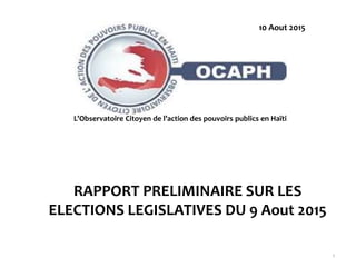 RAPPORT PRELIMINAIRE SUR LES
ELECTIONS LEGISLATIVES DU 9 Aout 2015
1
@ mai 2015
L’Observatoire Citoyen de l’action des pouvoirs publics en Haïti
10 Aout 2015
 
