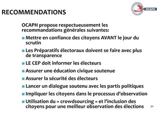 30
RECOMMENDATIONS
OCAPH propose respectueusement les
recommandations générales suivantes:
■Mettre en confiance des citoyens AVANT le jour du
scrutin
■Les Préparatifs électoraux doivent se faire avec plus
de transparence
■LE CEP doit informer les électeurs
■Assurer une éducation civique soutenue
■Assurer la sécurité des électeurs
■Lancer un dialogue soutenu avec les partis politiques
■Impliquer les citoyens dans le processus d’observation
■Utilisation du « crowdsourcing » et l’inclusion des
citoyens pour une meilleur observation des élections
 