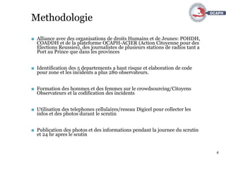 4
Methodologie
■ Alliance avec des organisations de droits Humains et de Jeunes: POHDH,
COADDH et de la plateforme OCAPH-ACIER (Action Citoyenne pour des
Elections Reussies), des journalistes de plusieurs stations de radios tant a
Port au Prince que dans les provinces
■ Identification des 5 departements a haut risque et elaboration de code
pour zone et les incidents a plus 280 observateurs.
■ Formation des hommes et des femmes sur le crowdsourcing/Citoyens
Observateurs et la codification des incidents
■ Utilisation des telephones cellulaires/reseau Digicel pour collecter les
infos et des photos durant le scrutin
■ Publication des photos et des informations pendant la journee du scrutin
et 24 hr apres le scutin
 