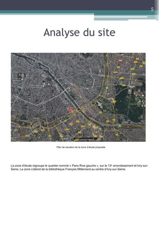 Analyse du site 
5 
Plan de situation de la zone d’étude proposée 
La zone d’étude regroupe le quartier nommé « Paris Rive gauche », sur le 13e arrondissement et Ivry-sur- 
Seine. La zone s’étend de la bibliothèque François Mitterrand au centre d’Ivry-sur-Seine. 
 