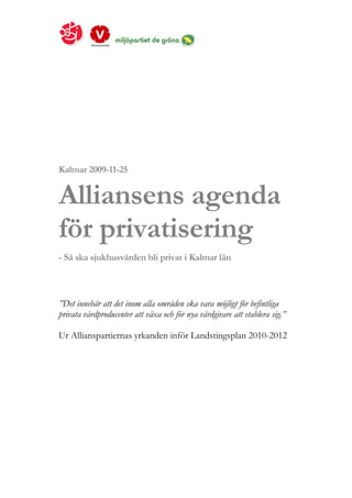 Kalmar 2009-11-25


Alliansens agenda
för privatisering
- Så ska sjukhusvården bli privat i Kalmar län



”Det innebär att det inom alla områden ska vara möjligt för befintliga
privata vårdproducenter att växa och för nya vårdgivare att etablera sig.”

Ur Allianspartiernas yrkanden inför Landstingsplan 2010-2012
 