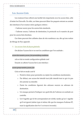 ENSA MARRAKECH
10
Les Access-Lists
Les routeurs Cisco offrent une facilité très importante avec les access-lists, celle
d’imiter les Firewalls. En effet, ces listes peuvent filtrer les paquets entrant ou sortant
des interfaces d’un routeur selon quelques critères :
- l’adresse source pour les access-lists standards.
- l’adresse source, l’adresse de destination, le protocole ou le numéro de port
pour les access-lists étendues.
Ces listes peuvent être utilisées dans de très nombreux cas, dès qu’une notion
de filtrage de flux apparaît.
1. Les access-lists de façon générale:
On déclare l’access-list et on met les conditions que l’on souhaite :
access-list numéro_access_list permit/deny conditions
cela se fait en mode configuration globale conf
Ensuite on affecte l’access-list à une interface :
access-group numéro_access_list
Cela se fait en mode conf-if
o Permit et deny pour permettre ou rejeter les conditions mentionnées.
o Par défaut, une access-list interdit tout (elle interdit tout ce qui n’a pas
été autorisé ou interdit)
o Parmi les conditions figurent des adresses sources ou adresses de
destination.
o Un masque permet d’indiquer sur quels bits de l’adresse on souhaite un
contrôle.
o Un 0 signifie que le bit correspondant est vérifié, tandis qu’un 1 signifie
qu’il est ignoré (même type et même rôle que les masques d’adresse IP,
mais la signification des 0 et 1 se trouve inversée).
 