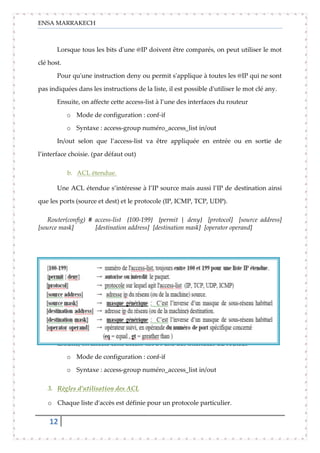 ENSA MARRAKECH
12
Lorsque tous les bits d'une @IP doivent être comparés, on peut utiliser le mot
clé host.
Pour qu'une instruction deny ou permit s'applique à toutes les @IP qui ne sont
pas indiquées dans les instructions de la liste, il est possible d'utiliser le mot clé any.
Ensuite, on affecte cette access-list à l’une des interfaces du routeur
o Mode de configuration : conf-if
o Syntaxe : access-group numéro_access_list in/out
In/out selon que l’access-list va être appliquée en entrée ou en sortie de
l’interface choisie. (par défaut out)
b. ACL étendue.
Une ACL étendue s’intéresse à l’IP source mais aussi l’IP de destination ainsi
que les ports (source et dest) et le protocole (IP, ICMP, TCP, UDP).
Router(config) # access-list {100-199} {permit | deny} [protocol] [source address]
[source mask] [destination address] [destination mask] [operator operand]
Ensuite, on affecte cette access-list à l’une des interfaces du routeur
o Mode de configuration : conf-if
o Syntaxe : access-group numéro_access_list in/out
3. Règles d’utilisation des ACL
o Chaque liste d'accès est définie pour un protocole particulier.
 