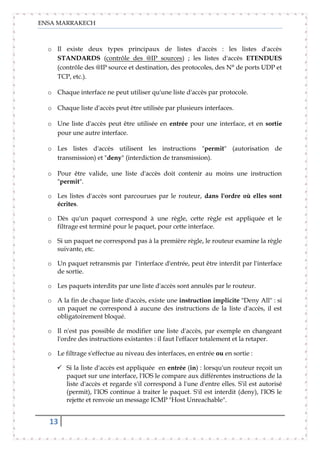 ENSA MARRAKECH
13
o Il existe deux types principaux de listes d'accès : les listes d'accès
STANDARDS (contrôle des @IP sources) ; les listes d'accès ETENDUES
(contrôle des @IP source et destination, des protocoles, des N° de ports UDP et
TCP, etc.).
o Chaque interface ne peut utiliser qu'une liste d'accès par protocole.
o Chaque liste d'accès peut être utilisée par plusieurs interfaces.
o Une liste d'accès peut être utilisée en entrée pour une interface, et en sortie
pour une autre interface.
o Les listes d'accès utilisent les instructions "permit" (autorisation de
transmission) et "deny" (interdiction de transmission).
o Pour être valide, une liste d'accès doit contenir au moins une instruction
"permit".
o Les listes d'accès sont parcourues par le routeur, dans l'ordre où elles sont
écrites.
o Dès qu'un paquet correspond à une règle, cette règle est appliquée et le
filtrage est terminé pour le paquet, pour cette interface.
o Si un paquet ne correspond pas à la première règle, le routeur examine la règle
suivante, etc.
o Un paquet retransmis par l'interface d'entrée, peut être interdit par l'interface
de sortie.
o Les paquets interdits par une liste d'accès sont annulés par le routeur.
o A la fin de chaque liste d'accès, existe une instruction implicite "Deny All" : si
un paquet ne correspond à aucune des instructions de la liste d'accès, il est
obligatoirement bloqué.
o Il n'est pas possible de modifier une liste d'accès, par exemple en changeant
l'ordre des instructions existantes : il faut l'effacer totalement et la retaper.
o Le filtrage s'effectue au niveau des interfaces, en entrée ou en sortie :
 Si la liste d'accès est appliquée en entrée (in) : lorsqu'un routeur reçoit un
paquet sur une interface, l'IOS le compare aux différentes instructions de la
liste d'accès et regarde s'il correspond à l'une d'entre elles. S'il est autorisé
(permit), l'IOS continue à traiter le paquet. S'il est interdit (deny), l'IOS le
rejette et renvoie un message ICMP "Host Unreachable".
 