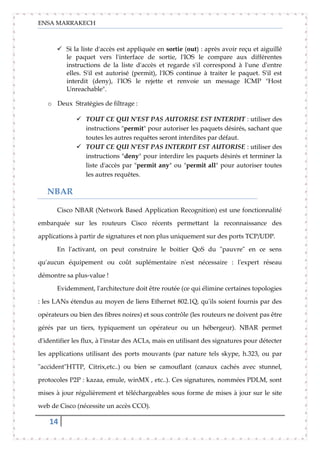 ENSA MARRAKECH
14
 Si la liste d'accès est appliquée en sortie (out) : après avoir reçu et aiguillé
le paquet vers l'interface de sortie, l'IOS le compare aux différentes
instructions de la liste d'accès et regarde s'il correspond à l'une d'entre
elles. S'il est autorisé (permit), l'IOS continue à traiter le paquet. S'il est
interdit (deny), l'IOS le rejette et renvoie un message ICMP "Host
Unreachable".
o Deux Stratégies de filtrage :
 TOUT CE QUI N'EST PAS AUTORISE EST INTERDIT : utiliser des
instructions "permit" pour autoriser les paquets désirés, sachant que
toutes les autres requêtes seront interdites par défaut.
 TOUT CE QUI N'EST PAS INTERDIT EST AUTORISE : utiliser des
instructions "deny" pour interdire les paquets désirés et terminer la
liste d'accès par "permit any" ou "permit all" pour autoriser toutes
les autres requêtes.
NBAR
Cisco NBAR (Network Based Application Recognition) est une fonctionnalité
embarquée sur les routeurs Cisco récents permettant la reconnaissance des
applications à partir de signatures et non plus uniquement sur des ports TCP/UDP.
En l'activant, on peut construire le boitier QoS du "pauvre" en ce sens
qu'aucun équipement ou coût suplémentaire n'est nécessaire : l'expert réseau
démontre sa plus-value !
Evidemment, l'architecture doit être routée (ce qui élimine certaines topologies
: les LANs étendus au moyen de liens Ethernet 802.1Q, qu'ils soient fournis par des
opérateurs ou bien des fibres noires) et sous contrôle (les routeurs ne doivent pas être
gérés par un tiers, typiquement un opérateur ou un hébergeur). NBAR permet
d'identifier les flux, à l'instar des ACLs, mais en utilisant des signatures pour détecter
les applications utilisant des ports mouvants (par nature tels skype, h.323, ou par
"accident"HTTP, Citrix,etc..) ou bien se camouflant (canaux cachés avec stunnel,
protocoles P2P : kazaa, emule, winMX , etc..). Ces signatures, nommées PDLM, sont
mises à jour régulièrement et téléchargeables sous forme de mises à jour sur le site
web de Cisco (nécessite un accès CCO).
 